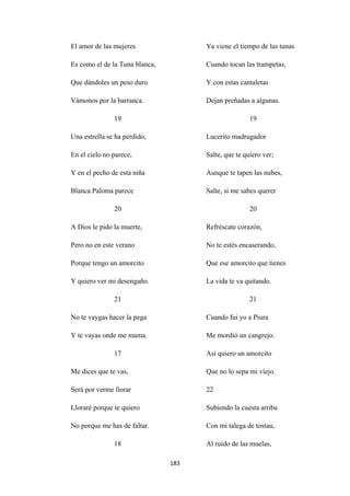 183
El amor de las mujeres
Es como el de la Tuna blanca,
Que dándoles un peso duro
Vámonos por la barranca.
19
Una estrella se ha perdido,
En el cielo no parece,
Y en el pecho de esta niña
Blanca Paloma parece
20
A Dios le pido la muerte,
Pero no en este verano
Porque tengo un amorcito
Y quiero ver mi desengaño.
21
No te vaygas hacer la pega
Y te vayas onde me mama.
17
Me dices que te vas,
Será por verme llorar
Lloraré porque te quiero
No porque me has de faltar.
18
Ya viene el tiempo de las tunas
Cuando tocan las trampetas,
Y con estas cantaletas
Dejan preñadas a algunas.
19
Lucerito madrugador
Salte, que te quiero ver;
Aunque te tapen las nubes,
Salte, si me sabes querer
20
Refréscate corazón,
No te estés encaserando,
Que ese amorcito que tienes
La vida te va quitando.
21
Cuando fui yo a Piura
Me mordió un cangrejo.
Así quiero un amorcito
Que no lo sepa mi viejo.
22
Subiendo la cuesta arriba
Con mi talega de tostau,
Al ruido de las muelas,
 