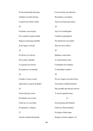 185
Ni aún durmiendo descansa,
También el sueño alcanza
La gloria de estarla viendo.
28
El perder a una mogier
No es perder un gran caudal
Hago la cuenta quei perdido
de mi tegua, so bosal.
29
El chivito y la chivita
De la cabra culurada
Yo quisiera ser chivito
Pa juntarme a la manada.
30
Cuando te vayas a casar
¡Qué malo es querer de golpe!
26
Cuatro dias por cierto
He lidiado con tu amor
Cómo no va a ser dolor
El separarne, y dejarte.
27
Anoche estando durmiendo
Con tus brazos de cabecera,
Recordaste y me dijiste
Tuyos son hasta que muera.
28
Ayer en la madrugada
Lloraba un garrapatero
No lloraba de verse pobre
Sino de verse soltero.
29
Mañana a estas horas
A tu lado pienso estar
Contándote mis trabajos
Y haciéndote suspirar.
30
No me vengas con tanto brinco
Ten mucho cuidado hermano
Hay prendas que dan por nuevas
Y son de segunda mano.
31
En las puertas del Panteón
Están las Almas benditas.
No bajan a beber agua
Porque no tienen zapatos. (1)
 