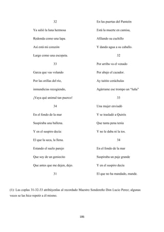 186
32
Ya salió la luna hermosa
Redonda como una lapa.
Así está mi corazón
Largo como una escopeta.
33
Garza que vas volando
Por las orillas del río,
inmundicias recogiendo,
¡Vaya qué animal tan puerco!
34
En el fondo de la mar
Suspiraba una ballena.
Y en el suspiro decía:
El que la seca, la llena.
Estando el suelo parejo
Que soy de un geniecito
Que antes que me dejen, dejo.
31
En las puertas del Panteón
Está la muerte en camisa,
Afilando su cuchillo
Y dando agua a su caballo.
32
Por arriba va el venado
Por abajo el cazador.
Ay taitito ceráchulas
Agárrame ese trompo un “luña”
33
Una mujer enviudó
Y se trasladó a Quirós
Que tanta pena tenía
Y no le daba ni la tos.
34
En el fondo de la mar
Suspiraba un paje grande
Y en el suspiro decía
El que no ha mandado, mande.
(1): Las coplas 31-32-33 atribúyenlas al recordado Maestro Sondoreño Don Lucio Perez; algunas
veces se las hice repetir a él mismo.
 