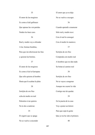 187
35
El amor de las mogieres
Es como el del gallinazo
Que apenas las ven paridas
Naides les hace caso.
36
Real y medio voy a ofrendar
A las Animas benditas,
Para que me aborrescan las feas
y quieran las bonitas.
37
El amor de las mogieres
Es como el de la Garrapata
Que sólo quieren al hombre
Hasta que le acaban la plata
38
Sortijita de oro fino
echa de medio en real
Palomita si me quieres
No te des a maliciar.
35
El cigarro que se apaga
No se vuelve a encender
El amor que ya se deja
No se vuelve a recoger.
36
Cuando aprendí a enamorar
Sólo real y medio tuve:
Con el real lo conseguí
Con el medio lo mantuve.
37
Sortijita de oro fino
Comprada con medio real
A hombres que no dan nada
Se botan al camino real
38
Sortijita de oro fino
No te vayas a enagenar
Aunque me cueste la vida
Contigo mei de quedar.
39
En la puerta de tu casa
Voy a poner un letrero
Para que sepa la gente
Que yo no he sido el primero.
40
 