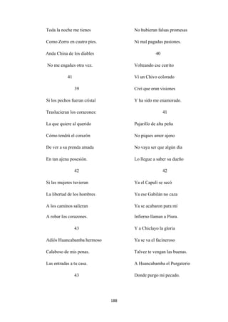 188
Toda la noche me tienes
Como Zorro en cuatro pies.
Anda China de los diables
No me engañes otra vez.
41
39
Si los pechos fueran cristal
Traslucieran los corazones:
No hubieran falsas promesas
Ni mal pagadas pasiones.
40
Volteando ese cerrito
Ví un Chivo colorado
Creí que eran visiones
Y ha sido me enamorado.
41
La que quiere al querido
Cómo tendrá el corazón
De ver a su prenda amada
En tan ajena posesión.
42
Si las mujeres tuvieran
La libertad de los hombres
A los caminos salieran
Pajarillo de alta peña
No piques amor ajeno
No vaya ser que algún día
Lo llegue a saber su dueño
42
Ya el Capulí se secó
Ya ese Gabilán no caza
Ya se acabaron para mí
A robar los corazones.
43
Adiós Huancabamba hermoso
Calaboso de mis penas.
Las entradas a tu casa.
43
Infierno llaman a Piura.
Y a Chiclayo la gloria
Ya se va el facineroso
Talvez te vengan las buenas.
A Huancabamba el Purgatorio
Donde purgo mi pecado.
 