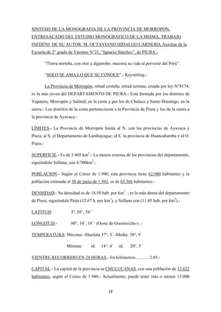 18
“Tierra norteña, con olor a algarrobo, muestra su vida al porvenir del Perú”.
SINTESIS DE LA MONOGRAFIA DE LA PROVINCIA DE MORROPON,
ENTRESACADO DEL ESTUDIO MONOGRAFICO DE LA MISMA, TRABAJO
INEDITO DE SU AUTOR: M. OCTAVIANO HIDALGO CARNERO, Auxiliar de la
Escuela de 2° grado de Varones N°21, “Ignacio Sánchez”, de PIURA.-
“SOLO SE AMA LO QUE SE CONOCE”.- Keyserling.-
La Provincia de Morropón, mitad costeña, mitad serrana, creada por ley N°8174,
es la más joven del DEPARTAMENTO DE PIURA.- Está formada por los distritos de
Yapatera, Morropón y Salitral, en la costa y por los de Chalaco y Santo Domingo, en la
sierra.- Los distritos de la costa pertenecieron a la Provincia de Piura y los de la sierra a
la provincia de Ayavaca.-
LÍMITES.- La Provincia de Morropón limita al N. con las provincias de Ayavaca y
Piura; al S. el Departamento de Lambayeque; al E. la provincia de Huancabamba y al O.
Piura.-
SUPERFICIE.- Es de 3.405 km2
.- La menos extensa de las provincias del departamento,
siguiéndole Sullana, con 4.700km2
.-
POBLACION.- Según el Censo de 1.940, esta provincia tiene 62.980 habitantes y la
población estimada al 30 de junio de 1.942, es de 65.366 habitantes.-
DENSIDAD.- Su densidad es de 18.50 hab. por km2
. ; es la más densa del departamento
de Piura, siguiéndole Paita (12.67 h. por km2
), y Sullana con (11.85 hab. por km2
).-
LATITUD: 5°, 05´, 54´´
LONGITUD.- 80°, 10´, 18´´ (Oeste de Greenwichs-) .-
TEMPERATURA
Mínima: id. 14°, 4´ id. 20°, 5´
: Máxima: Absoluta 37°, 5´.-Media: 30°, 9´
VIENTRE RECORRIDO EN 24 HORAS.- En kilómetros……… 2.85.-
CAPITAL.- La capital de la provincia es CHULUCANAS, con una población de 12.622
habitantes, según el Censo de 1.940.- Actualmente, puede tener más o menos 15.000
 