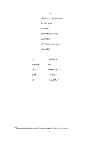 1
-44-
¿Quién es el que averigua
La vida ajena
Caramba!
Sabiendo que la suya.
¡Caramba!
¡Ay! No ha sido buena.
¡Caramba!
A GLORIA
MAYOR DE
DIOS INMACULADA
Y DE VIRGEN
LA MARIA,173
173
Estas palabras están dentro de la figura de una guitarra, hecha con símbolos
 