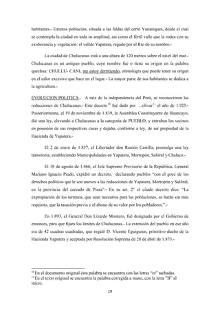 19
habitantes.- Extensa población, situada a las faldas del cerro Yananiques, desde el cual
se contempla la ciudad en toda su amplitud, asi como el fértil valle que la rodea con su
exuberancia y vegetación: el vallde Yapatera, regado por el Río de su nombre.-
La ciudad de Chulucanas está a una altura de 120 metros sobre el nivel del mar.-
Chulucanas es un antiguo pueblo, cuyo nombre fue o tiene su origen en la palabra
quechua: CHULLU- CANI, me estoy derritiendo, etimología que puede tener su origen
en el calor excesivo que hace en el lugar.- La mayor parte de sus habitantes se dedica a
la agricultura.-
EVOLUCION POLITICA.- A raíz de la independencia del Perú, se reconocieron las
reducciones de Chulucanas.- Este decreto10
fué dado por ...olivar11
El 2 de enero de 1.857, el Libertador don Ramón Castilla, promulga una ley
transitoria, estableciendo Municipalidades en Yapatera, Morropón, Salitral y Chalaco.-
el año de 1.925.-
Posteriormente, el 19 de noviembre de 1.839, la Asamblea Constituyente de Huancayo,
dió una ley, elevando a Chulucanas a la categoría de PUEBLO, y entraban los vecinos
en posesión de sus respectivas casas y dejaba, conforme a ley, de ser propiedad de la
Hacienda de Yapatera.-
El 18 de agosto de 1.866, el Jefe Supremo Provisorio de la República, General
Mariano Ignacio Prado, expidió un decreto, declarando pueblos “con el goce de los
derechos políticos que le son anexos a las reducciones de Yapatera, Morropón y Salitral,
en la provincia del cereado de Piura”.- En su art. 2° el citado decreto dice: “La
expropiación de los terrenos, que sean necsarios para las poblaciones, se harán sin más
requisito, que la tasación previa y el abono de su valor por los pobladores.”.-
En 1.893, el General Don Lizardo Montero, fué designado por el Gobierno de
entonces, para que fijara los límites de Chulucanas.- La extensión del pueblo en ese año
era de 42 cuadras cuadradas, que regaló D. Vicente Eguiguren, primitivo dueño de la
Hacienda Yapatera y aceptada por Resolución Suprema de 28 de abril de 1.873.-
10
En el documento original ésta palabra se encuentra con las letras “cr” tachadas.
11
En el texto original se encuentra la palabra corregida a mano, con la letra ”B” al
inicio.
 
