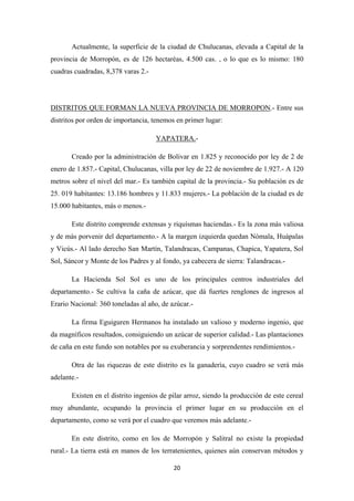 20
Actualmente, la superficie de la ciudad de Chulucanas, elevada a Capital de la
provincia de Morropón, es de 126 hectaréas, 4.500 cas. , o lo que es lo mismo: 180
cuadras cuadradas, 8,378 varas 2.-
DISTRITOS QUE FORMAN LA NUEVA PROVINCIA DE MORROPON.- Entre sus
distritos por orden de importancia, tenemos en primer lugar:
YAPATERA.
Creado por la administración de Bolivar en 1.825 y reconocido por ley de 2 de
enero de 1.857.- Capital, Chulucanas, villa por ley de 22 de noviembre de 1.927.- A 120
metros sobre el nivel del mar.- Es también capital de la provincia.- Su población es de
25. 019 habitantes: 13.186 hombres y 11.833 mujeres.- La población de la ciudad es de
15.000 habitantes, más o menos.-
-
Este distrito comprende extensas y riquísmas haciendas.- Es la zona más valiosa
y de más porvenir del departamento.- A la margen izquierda quedan Nómala, Huápalas
y Vicús.- Al lado derecho San Martín, Talandracas, Campanas, Chapica, Yapatera, Sol
Sol, Sáncor y Monte de los Padres y al fondo, ya cabecera de sierra: Talandracas.-
La Hacienda Sol Sol es uno de los principales centros industriales del
departamento.- Se cultiva la caña de azúcar, que dá fuertes renglones de ingresos al
Erario Nacional: 360 toneladas al año, de azúcar.-
La firma Eguiguren Hermanos ha instalado un valioso y moderno ingenio, que
da magníficos resultados, consiguiendo un azúcar de superior calidad.- Las plantaciones
de caña en este fundo son notables por su exuberancia y sorprendentes rendimientos.-
Otra de las riquezas de este distrito es la ganadería, cuyo cuadro se verá más
adelante.-
Existen en el distrito ingenios de pilar arroz, siendo la producción de este cereal
muy abundante, ocupando la provincia el primer lugar en su producción en el
departamento, como se verá por el cuadro que veremos más adelante.-
En este distrito, como en los de Morropón y Salitral no existe la propiedad
rural.- La tierra está en manos de los terratenientes, quienes aún conservan métodos y
 