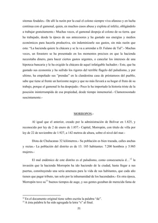 21
sitemas feudales.- De allí la razón por la cual el colono siempre viva afanoso y en lucha
continua con el gamonal, quien, en muchos casos abusa y explota al infeliz, obligándolo
a trabajar gratuitamente.- Muchas veces, el gamonal despoja al colono de su tierra. que
ha trabajado, desde la época de sus antecesores y ha gastado sus energías y medios
económicos para hacerla productiva, sin indeminizarle sus gastos, sin más razón que
esta: “La hacienda quiere la chácara y se la va a arrendar a D. Fulano de Tal”.- Muchas
veces, un forastero se ha presentado en los momentos precisos en que la hacienda
necesitaba dinero, para hacer ciertos gastos urgentes, o cancelar los intereses de una
hipoteca bancaria y le ha exigido la chácara de aquel infatigable luchador.- Este, que ha
gastado sus economía y ha sufrido los rigores del terrible flagelo del paludismo, y por
ultimo, ha empeñado sus ”prendas” en la clandestina casa de préstamoos del pueblo,
sabe que tiene al frente un horizonte negro y que no más llevará a su hogar el fruto de su
trabajo, porque el gamonal lo ha despojado.- Poco le ha importado la historia triste de la
posesión ininterrumpida de esa propiedad, desde tiempo inmemorial.- Clamorosostado
suscintamente.-
MORROPON
Al igual que el anterior, creado por la administración de Bolivar en 1.825, y
reconocido por ley de 2 de enero de 1.857.- Capital, Morropón, con título de villa por
ley de 22 de noviembre de 1.927, a 142 metros de altura, sobre el nivel del mar.-
.-
Dista de Chulucanas 32 kilómetros.- Su población es bien trazada, calles anchas
y rectas.- La población del distrito es de 13. 185 habitantes: 7.200 hombres y 5.985
mujeres.-
El mal endémico de este distrito es el paludismo, como consecuencia d…12
la
invasión que la hacienda Morropón ha ido haciendo de la ciudad, hasta llegar a sus
puertas, constituyendo una seria amenaza para la vida de sus habitantes, que cada año
tienen que pagar tributo, tan solo por la inhumanidad de los hacendados.- En otra época,
Morropón tuvo su13
12
En el documento original tiene sobre escrita la palabra “de”.
buenos tiempos de auge, y sus gentes gozaban de merecida fama de
13
A ésta palabra le ha sido agregada la letra “s” al final.
 