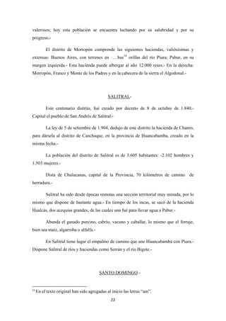 22
valerosos; hoy esta población se encuentra luchando por su salubridad y por su
progreso.-
El distrito de Morropón comprende las siguientes haciendas, valiósísimas y
extensas: Buenos Aires, con terrenes en …bas14
orillas del río Piura; Pabur, en su
margen izquierda.- Esta hacienda puede albergar al año 12.000 reses.- En la derecha:
Morropón, Franco y Monte de los Padres y en la cabecera de la sierra el Algodonal.-
SALITRAL
Este centenario distrito, fué creado por decreto de 8 de octubre de 1.840.-
Capital el pueblo de San Andrés de Salitral.-
-
La ley de 5 de setiembre de 1.904, dedujo de este distrito la hacienda de Chanro,
para dársela al distrito de Canchaque, en la provincia de Huancabamba, creado en la
misma fecha.-
La población del distrito de Salitral es de 3.605 habitantes: -2.102 hombres y
1.503 mujeres.-
Dista de Chulucanas, capital de la Provincia, 70 kilómetros de camino de
herradura.-
Salitral ha sido desde épocas remotas una sección territorial muy minada, por lo
mismo que dispone de bastante agua.- En tiempo de los incas, se sacó de la hacienda
Hualcas, dos acequias grandes, de las cuales una fué para llevar agua a Pabur.-
Abunda el ganado porcino, cabrío, vacuno y caballar, lo mismo que el forraje,
bien sea maíz, algarroba o alfalfa.-
En Salitral tiene lugar el empalmo de camino que une Huancabamba con Piura.-
Dispone Salitral de ríos y haciendas como Serrán y el río Bigote.-
SANTO DOMINGO
14
En el texto original han sido agregadas al inicio las letras “am”.
.-
 