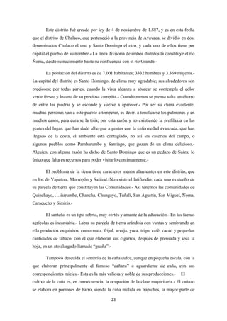 23
Este distrito fué creado por ley de 4 de noviembre de 1.887, y es en esta fecha
que el distrito de Chalaco, que perteneció a la provincia de Ayavaca, se dividió en dos,
denominados Chalaco el uno y Santo Domingo el otro, y cada uno de ellos tiene por
capital el pueblo de su nombre.- La línea divisoria de ambos distritos la constituye el río
Ñoma, desde su nacimiento hasta su confluencia con el río Grande.-
La población del distrito es de 7.001 habitantes; 3332 hombres y 3.369 mujeres.-
La capital del distrito es Santo Domingo, de clima muy agradable; sus alrededores son
preciosos; por todas partes, cuando la vista alcanza a abarcar se contempla el color
verde fresco y lozano de su preciosa campiña.- Cuando menos se piensa salta un chorro
de entre las piedras y se esconde y vuelve a aparecer.- Por ser su clima excelente,
muchas personas van a este pueblo a temperar, es decir, a tonificarse los pulmones y en
muchos casos, para curarse la tisis; por esta razón y no existiendo la profilaxia en las
gentes del lugar, que han dado albergue a gentes con la enfermedad avanzada, que han
llegado de la costa, el ambiente está contagiado, no así los caseríos del campo, o
algunos pueblos como Pambarumbe y Santiago, que gozan de un clima delicioso.-
Alguien, con alguna razón ha dicho de Santo Domingo que es un pedazo de Suiza; lo
único que falta es recursos para poder visitarlo continuamente.-
El problema de la tierra tiene caracteres menos alarmantes en este distrito, que
en los de Yapatera, Morropón y Salitral.-No existe el latifundio; cada uno es dueño de
su parcela de tierra que constituyen las Comunidades.- Así tenemos las comunidades de
Quinchayo, …iñarumbe, Chancha, Chungayo, Tuñalí, San Agustín, San Miguel, Ñoma,
Caracucho y Simirís.-
El santeño es un tipo sobrio, muy cortés y amante de la educación.- En las faenas
agrícolas es incansable.- Labra su parcela de tierra arándola con yuntas y sembrando en
ella productos exquisitos, como maíz, frijol, arveja, yuca, trigo, café, cacao y pequeñas
cantidades de tabaco, con el que elaboran sus cigarros, después de prensada y seca la
hoja, en un ato alargado llamado “guaña”.-
Tampoco descuida el sembrío de la caña dulce, aunque en pequeña escala, con la
que elaboran principalmente el famoso “cañazo” o aguardiente de caña, con sus
correspondientes mieles.- Esta es la más valiosa y noble de sus producciones.- El
cultivo de la caña es, en consecuencia, la ocupación de la clase mayoritaria.- El cañazo
se elabora en porrones de barro, siendo la caña molida en trapiches, la mayor parte de
 