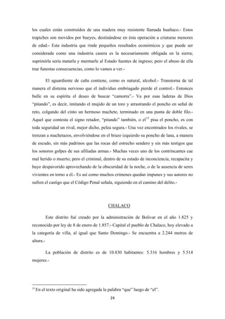 24
los cuales están construídos de una madera muy resistente llamada hualtaco.- Estos
trapiches son movidos por bueyes, destinándose en ésta operación a criaturas menores
de edad.- Esta industria que rinde pequeños resultados económicos y que puede ser
considerada como una industria casera es la necesariamente obligada en la sierra;
suprimirla sería matarla y mermarle al Estado fuentes de ingreso; pero el abuso de ella
trae funestas consecuencias, como lo vamos a ver.-
El aguardiente de caña contiene, como es natural, alcohol.- Transtorna de tal
manera el distema nervioso que el individuo embriagado pierde el control.- Entonces
bulle en su espíritu el deseo de buscar “camorra”.- Va por esas laderas de Dios
“pitando”, es decir, imitando el mujido de un toro y arrastrando el poncho en señal de
reto, colgando del cinto un hermoso machete, terminado en una punta de doble filo.-
Aquel que contesta el signo retador, “pitando” también, o el15
pisa el poncho, es con
toda seguridad un rival, mejor dicho, pelea segura.- Una vez encontrados los rivales, se
trenzan a machetazos, envolviéndose en el brazo izquierdo su poncho de lana, a manera
de escudo, sin más padrinos que las rocas del estrecho sendero y sin más testigos que
los sonoros golpes de sus afiliadas armas.- Muchas veces uno de los contrincantes cae
mal herido o muerto; pero el criminal, dentro de su estado de inconciencia, recapacita y
huye despavorido aprovechando de la obscuridad de la noche, o de la ausencia de seres
vivientes en torno a él.- Es así como muchos crimenes quedan impunes y sus autores no
sufren el castigo que el Código Penal señala, siguiendo en el camino del delito.-
Este distrito fué creado por la administración de Bolivar en el año 1.825 y
reconocido por ley de 8 de enero de 1.857.- Capital el pueblo de Chalaco, hoy elevado a
la categoría de villa, al igual que Santo Domingo.- Se encuentra a 2.244 metros de
altura.-
CHALACO
La población de distrito es de 10.830 habitantes: 5.316 hombres y 5.514
mujeres.-
15
En el texto original ha sido agregada la palabra “que” luego de “el”.
 