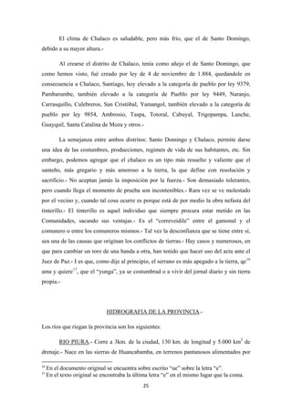 25
El clima de Chalaco es saludable, pero más frío, que el de Santo Domingo,
debido a su mayor altura.-
Al crearse el distrito de Chalaco, tenía como añejo el de Santo Domingo, que
como hemos visto, fué creado por ley de 4 de noviembre de 1.884, quedandole en
consecuencia a Chalaco, Santiago, hoy elevado a la categoría de pueblo por ley 9379,
Pambarumbe, también elevado a la categoría de Pueblo por ley 9449, Naranjo,
Carrasquillo, Culebreros, San Cristóbal, Yamangol, también elevado a la categoría de
pueblo por ley 9854, Ambrosio, Taspa, Totoral, Cabuyal, Trigopampa, Lanche,
Guayquil, Santa Catalina de Moza y otros.-
La semejanza entre ambos distritos: Santo Domingo y Chalaco, permite darse
una idea de las costumbres, producciones, regimen de vida de sus habitantes, etc. Sin
embargo, podemos agregar que el chalaco es un tipo más resuelto y valiente que el
santeño, más gregario y más amoroso a la tierra, la que define con resolución y
sacrificio.- No aceptan jamás la imposición por la fuerza.- Son demasiado tolerantes,
pero cuando llega el momento de prueba son incontenibles.- Rara vez se ve molestado
por el vecino y, cuando tal cosa ocurre es porque está de por medio la obra nefasta del
tinterillo.- El tinterillo es aquel individuo que siempre procura estar metido en las
Comunidades, sacando sus ventajas.- Es el “correveidile” entre el gamonal y el
comunero o entre los comuneros mismos.- Tal vez la desconfianza que se tiene entre sí,
sea una de las causas que originan los conflictos de tierras.- Hay casos y numerosos, en
que para cambiar un toro de una banda a otra, han tenido que hacer uso del acta ante el
Juez de Paz.- I es que, como dije al principio, el serrano es más apegado a la tierra, qe16
ama y quiere17
, que el “yunga”, ya se costumbrad o a vivir del jornal diario y sin tierra
propia.-
HIDROGRAFIA DE LA PROVINCIA
Los ríos que riegan la provincia son los siguientes:
.-
RIO PIURA
16
En el documento original se encuentra sobre escrito “ue” sobre la letra “e”.
.- Corre a 3km. de la ciudad, 130 km. de longitud y 5.000 km2
de
drenaje.- Nace en las sierras de Huancabamba, en terrenos pantanosos alimentados por
17
En el texto original se encontraba la última letra “e” en el mismo lugar que la coma.
 