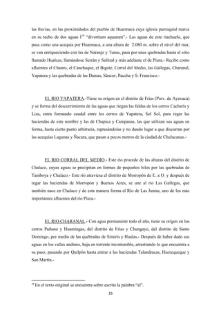 26
las lluvias, en las proximidades del pueblo de Huarmaca cuya iglesia parroquial marca
en su techo de dos aguas l18
“divortium aquarum”.- Las aguas de este riachuelo, que
pasa como una acequia por Huarmaca, a una altura de 2.080 m. sobre el nivel del mar,
se van enriqueciendo con las de Naranjo y Tunas, pasa por unas quebradas hasta el sitio
llamado Hualcas, llamándose Serrán y Salitral y más adelante el de Piura.- Recibe como
afluentes el Chanro, el Canchaque, el Bigote, Corral del Medio, las Gallegas, Charanal,
Yapatera y las quebradas de las Damas, Sáncor, Paccha y S. Francisco.-
EL RIO YAPATERA.-Tiene su origen en el distrito de Frías (Prov. de Ayavaca)
y se forma del descurrimiento de las aguas que riegan las faldas de los cerros Cacharís y
Liza, entra formando caudal entre los cerros de Yapatera, Sol Sol, para regar las
haciendas de este nombre y las de Chapica y Campanas, las que utilizan sus aguas en
forma, hasta cierto punto arbitraria, represándolas y no dando lugar a que discurran por
las acequias Lagunas y Ñacara, que pasan a pocos metros de la ciudad de Chulucanas.-
EL RIO CORRAL DEL MEDIO.- Este río procede de las alturas del distrito de
Chalaco, cuyas aguas se precipitan en formas de pequeños hilos por las quebradas de
Tamboya y Chalaco.- Este río atraviesa el distrito de Morropón de E. a O. y después de
regar las haciendas de Morropón y Buenos Aires, se une al rio Las Gallegas, que
también nace en Chalaco y de esta manera forma el Río de Las Juntas, uno de los más
importantes afluentes del río Piura.-
EL RIO CHARANAL.- Con agua permanente todo el año, tiene su origen en los
cerros Puñuno y Huamingas, del distrito de Frías y Chungayo, del distrito de Santo
Domingo, por medio de las quebradas de Simirís y Hualas.- Después de haber dado sus
aguas en los valles andinos, baja en torrente incontenible, arrastrando lo que encuentra a
su paso, pasando por Quilpón hasta entrar a las haciendas Talandracas, Huerequeque y
San Martín.-
18
En el texto original se encuentra sobre escrita la palabra “el”.
 