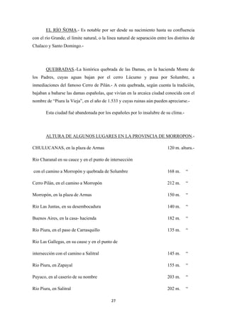 27
EL RÍO ÑOMA.- Es notable por ser desde su nacimiento hasta su confluencia
con el río Grande, el límite natural, o la línea natural de separación entre los distritos de
Chalaco y Santo Domingo.-
QUEBRADAS
Esta ciudad fué abandonada por los españoles por lo insalubre de su clima.-
.-La histórica quebrada de las Damas, en la hacienda Monte de
los Padres, cuyas aguas bajan por el cerro Lúcumo y pasa por Solumbre, a
inmediaciones del famoso Cerro de Pilán.- A esta quebrada, según cuenta la tradición,
bajaban a bañarse las damas españolas, que vivían en la arcaica ciudad conocida con el
nombre de “Piura la Vieja”, en el año de 1.533 y cuyas ruinas aún pueden apreciarse.-
ALTURA DE ALGUNOS LUGARES EN LA PROVINCIA DE MORROPON
CHULUCANAS, en la plaza de Armas 120 m. altura.-
.-
Río Charanal en su cauce y en el punto de intersección
con el camino a Morropón y quebrada de Solumbre 168 m. “
Cerro Pilán, en el camino a Morropón 212 m. “
Morropón, en la plaza de Armas 150 m. “
Río Las Juntas, en su desembocadura 140 m. “
Buenos Aires, en la casa- hacienda 182 m. “
Río Piura, en el paso de Carrasquillo 135 m. “
Río Las Gallegas, en su cause y en el punto de
intersección con el camino a Salitral 145 m. “
Río Piura, en Zapayal 155 m. “
Puyuco, en al caserío de su nombre 203 m. “
Río Piura, en Salitral 202 m. “
 