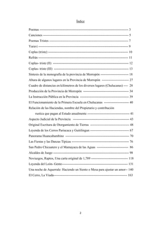2
Poemas ---------------------------------------------------------------------------------- 3
Índice
Canciones ------------------------------------------------------------------------------- 5
Poemas Tristes ------------------------------------------------------------------------- 7
Yaravi ----------------------------------------------------------------------------------- 9
Coplas (triste) -------------------------------------------------------------------------- 10
Refrán ----------------------------------------------------------------------------------- 11
Coplas- triste (II) ---------------------------------------------------------------------- 12
Coplas- triste (III) --------------------------------------------------------------------- 13
Síntesis de la monografía de la provincia de Morropón -------------------------- 18
Altura de algunos lugares en la Provincia de Morropón ------------------------- 27
Cuadro de distancias en kilómetros de los diversos lugares (Chulucanas) ---- 28
Producción de la Provincia de Morropón ------------------------------------------ 34
La Instrucción Pública en la Provincia --------------------------------------------- 39
El Funcionamiento de la Primera Escuela en Chulucanas ----------------------- 40
Relación de las Haciendas, nombre del Propietario y contribución
rustica que pagan al Estado anualmente --------------------------------------- 41
Aspecto Judicial de la Provincia ---------------------------------------------------- 43
Original Escritura de Otorgamiento de Tierras ------------------------------------ 48
Leyenda de los Cerros Pariacaca y Guitilingun ------------------------------------ 67
Panorama Huancabambino ----------------------------------------------------------- 70
Las Fiestas y las Danzas Típicas ----------------------------------------------------- 76
San Pedro Chicuatero y el Mamayacu de las Aguas ----------------------------- 86
Alcaldes de Juego ---------------------------------------------------------------------- 98
Noviazgos, Raptos, Una carta original de 1,789 ---------------------------------- 118
Leyenda del León- Gente------------------------------------------------------------- 131
Una noche de Aquerrale: Haciendo un Siento o Mesa para ajustar un amor-- 140
El Cerro, La Viuda-------------------------------------------------------------------- 163
 