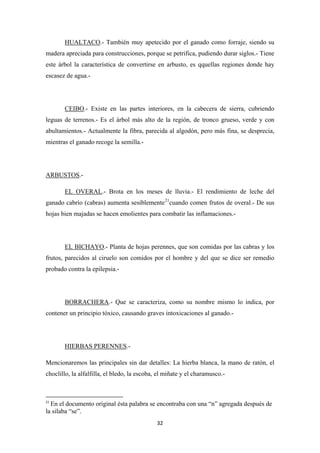 32
HUALTACO.- También muy apetecido por el ganado como forraje, siendo su
madera apreciada para construcciones, porque se petrifica, pudiendo durar siglos.- Tiene
este árbol la característica de convertirse en arbusto, es qquellas regiones donde hay
escasez de agua.-
CEIBO.- Existe en las partes interiores, en la cabecera de sierra, cubriendo
leguas de terrenos.- Es el árbol más alto de la región, de tronco grueso, verde y con
abultamientos.- Actualmente la fibra, parecida al algodón, pero más fina, se desprecia,
mientras el ganado recoge la semilla.-
ARBUSTOS.-
EL OVERAL.- Brota en los meses de lluvia.- El rendimiento de leche del
ganado cabrío (cabras) aumenta sesiblemente21
cuando comen frutos de overal.- De sus
hojas bien majadas se hacen emolientes para combatir las inflamaciones.-
EL BICHAYO.- Planta de hojas perennes, que son comidas por las cabras y los
frutos, parecidos al ciruelo son comidos por el hombre y del que se dice ser remedio
probado contra la epilepsia.-
BORRACHERA.- Que se caracteriza, como su nombre mismo lo indica, por
contener un principio tóxico, causando graves intoxicaciones al ganado.-
HIERBAS PERENNES
Mencionaremos las principales sin dar detalles: La hierba blanca, la mano de ratón, el
choclillo, la alfalfilla, el bledo, la escoba, el miñate y el charamusco.-
.-
21
En el documento original ésta palabra se encontraba con una “n” agregada después de
la silaba “se”.
 