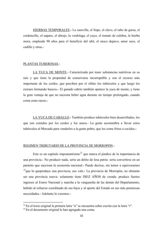 33
HIERBAS TEMPORALES.- La suravilla, el llope, el clavo, el rabo de garza, el
cordoncillo, el naparo, el abrojo, la verdolaga, el yuyo, el tomate de culebra, la hierba
mora, empleada 90 años para el beneficio del añil, el moco depavo, amor seco, el
cadillo y otras.-
PLANTAS TUBEROSAS.-
LA YUCA DE MONTE.- Caracterizada por tener substancias nutritivas en su
raíz y que tiene la propiedad de conservarse incorruptible y son el recurso más
importante de los cerdos, que perciben por el olfato los tubérculos y que luego los
extraen formando huecos.- El ganado cabrío también apetece la yuca de monte, y tiene
la gran ventaja de que no necesita beber agua durante un tiempo prolongado, cuando
come estas raices.-
LA YUCA DE CABALLO.- También produce tubérculos bien desarrollados, los
que son comidos por los cerdos y los asnos.- La gente acostumbra a llevar estos
tubérculos al Mercado para venderlos a la gente pobre, que los come fritos o cocidos.-
REGIMEN TRIBUTARIO DE LA PROVINCIA DE MORROPON
Este es un capítulo impoatantísimo
.-
22
que marca el pindice de la importancia de
una provincia.- No producir nada, sería un delito de lesa patria: sería convertirse en un
parásito que succiona la economía nacional.- Puede decirse, sin temor a equivocarnos
23
22
En el texto original la primera letra “a” se encuentra sobre escrita con la letra “r”.
que lo queproduce una provincia, eso vale.- La provincia de Morropón, no obstante
ser una provincia nueva- solamente tiene DIEZ AÑOS de creada- produce fuertes
ingresos al Erario Nacional y marcha a la vanguardia de las demás del Departamento,
bebido al esfuerzo coordinado de sus hijos y al aporte del Estado en sus más premiosas
necesidades.- Adelante lo veremos.-
23
En el documento original le han agregado una coma.
 