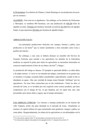 36
6.236 hectáreas.-Los distritos de Chalaco y Santo Domingo no son productores de arroz,
por ser serranos.-
ALGODON.- Esta zona no es algodonera.- Sin embargo, en los distritos de Chulucanas
y Morropón, se siembran 804 hectáreas, con una producción de 648.250 kilos de
algodón en rama: 778 kilos por hectárea, haciendo un total de 221.970 kilos de algodón
limpio, lo que representa 226 kilos por hectárea de algodón limpio.-
ARBOLES FRUTALES
Las principales producciones frutícolas son: mangos, limones y paltas, cuya
producción es tan basta
.-
24
Sin embargo, a esta zona se debería destacar un miembro del Servicio de
Fomento Frutícula, para enseñar a los agricultores los métodos de la fruticultura
moderna, en especial la poda; pero todos los agricultores se encuentran interesados en
conservar empíricamente el fruto de sus afanes, develos
que se remite anualmente a otros mercados como Lima y
pueblos del tránsito.-
25
La producción del mango es intensa.- El ejemplar es apreciado debido a su sabor dulce
y de pulpa carnosa.- A veces se ven atacados por plagas, consistentes en un gusano que
se introduce a la pulpa, causando daños considerables; especialmente, cuando el año es
abundante en aguas.- Hay una variedad de mango enano llamada “chililique” por los
agricultores.- No tiene fines comerciales por no dar rendimiento.- Todos los años, el
mercado de Lima, se ve invadido por este exquisito como costoso producto, que hace
competencia con el mango de Ica, al que desplaza, por ser aquel más caro, más
presentable, pero menos dulce y jugoso, que el mango morropano.-
y fatigas.-
LOS ARBOLES CITRICOS
24
En el documento original la letra “b” de ésta palabra, está sobre escrita con la letra “v”
.- Los limones y naranjas producidos en las huertas del
valle Yapatera, tienen una gran demanda en el mercado de Lima.- Anualmente se
remiten a la capital millares de cajas conteniendo estos productos: mangos y paltas, asi
como piñas.- Desgraciadamente, los afanes de los agricultores se ven defraudados con la
25
En el documento original a ésta palabra le han agregado la letra “s”, después de la primera “e”.
 