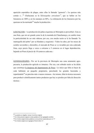 37
aparición esporádica de plagas, entre ellas la llamada “gomosis”.- La queresa más
común e…26
Chulucanas es la Selenaspidus articulatus27
, que se hallan en los
limoneros en 100% y en los naranjos en 80%.- La infestación de los limoneros por las
queresas no ha mermado28
mucho la producción.-
LOS PALTOS.- La producción de paltas exquisitas en Morropón es proverbial.- Esta es
una fruta, que sin ser grande como la de la montaña de Chanchamayo, en cambio tiene
la particularidad de ser más sabrosa; por eso, con mucha razón se le ha llamado “la
mantequilla del pobre” por su blandura y exquisitez.- Todos los años, por los meses de
octubre noviembre y diciembre, el mercado de Piura se ve invadido por esta codiciada
fruta, cuyo precio llega a veces a cotizarse a 5 centavos en el lugar deproducción,
bajando en Piura al precio de 10 centavos cada una.-
GENERALIDADES.- Por ser la provincia de Morropón una zona netamente agro-
pecuaria, la producción agrícola es inmensa.- Por eso, con sobrada razón se ha dicho
que constituye la despensa del departamento de Piura.- Lo único que falta es hacer de
cada habitante un pequeño propietario, parcelando las grandes haciendas y
repartiéndola29
en parcelas más o menos extensas.- Así mismo, falta la técnica necesaria
para producir ciéntificamente tantos productos que hoy se pierden por falta de dirección
técnica.-
26
La palabra es ilegible, revisar el archivo original
27
En el documento original a estas palabras le han agregado comillas
28
En el texto original estas palabras se encuentran separadas por un "/"
29
En el texto original se le agregó al final la letra “s”
 