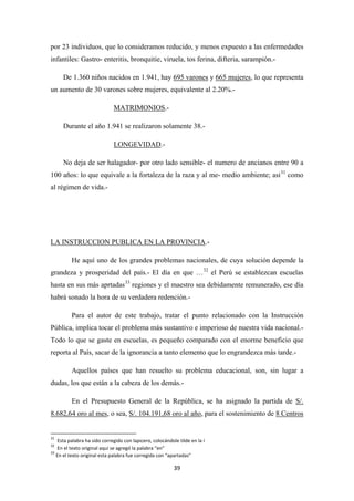 39
por 23 individuos, que lo consideramos reducido, y menos expuesto a las enfermedades
infantiles: Gastro- enteritis, bronquitie, viruela, tos ferina, difteria, sarampión.-
De 1.360 niños nacidos en 1.941, hay 695 varones y 665 mujeres, lo que representa
un aumento de 30 varones sobre mujeres, equivalente al 2.20%.-
MATRIMONIOS
Durante el año 1.941 se realizaron solamente 38.-
.-
LONGEVIDAD
No deja de ser halagador- por otro lado sensible- el numero de ancianos entre 90 a
100 años: lo que equivale a la fortaleza de la raza y al me- medio ambiente; asi
.-
31
como
al régimen de vida.-
LA INSTRUCCION PUBLICA EN LA PROVINCIA
He aquí uno de los grandes problemas nacionales, de cuya solución depende la
grandeza y prosperidad del país.- El día en que …
.-
32
el Perú se establezcan escuelas
hasta en sus más aprtadas33
Para el autor de este trabajo, tratar el punto relacionado con la Instrucción
Pública, implica tocar el problema más sustantivo e imperioso de nuestra vida nacional.-
Todo lo que se gaste en escuelas, es pequeño comparado con el enorme beneficio que
reporta al País, sacar de la ignorancia a tanto elemento que lo engrandezca más tarde.-
regiones y el maestro sea debidamente remunerado, ese día
habrá sonado la hora de su verdadera redención.-
Aquellos países que han resuelto su problema educacional, son, sin lugar a
dudas, los que están a la cabeza de los demás.-
En el Presupuesto General de la República, se ha asignado la partida de S/.
8.682,64 oro al mes, o sea, S/. 104.191,68 oro al año, para el sostenimiento de
31
Esta palabra ha sido corregido con lapicero, colocándole tilde en la í
8 Centros
32
En el texto original aquí se agregó la palabra “en”
33
En el texto original esta palabra fue corregida con “apartadas”
 
