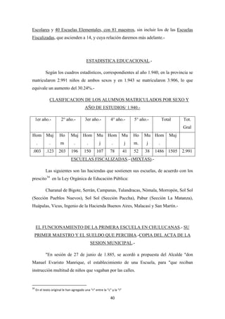 40
Escolares y 40 Escuelas Elementales, con 81 maestros, sin incluir los de las Escuelas
Fiscalizadas, que ascienden a 14, y cuya relación daremos más adelante.-
ESTADISTICA EDUCACIONAL
Según los cuadros estadísticos, correspondientes al año 1.940, en la provincia se
matricularon 2.991 niños de ambos sexos y en 1.943 se matricularon 3.906, lo que
equivale un aumento del 30.24%.-
.-
1er año.-
CLASIFICACION DE LOS ALUMNOS MATRICULADOS POR SEXO Y
AÑO DE ESTUDIOS/ 1.940.-
2° año.- 3er año.- 4° año.- 5° año.- Total Tot.
Gral
Hom
.
Muj
.
Ho
m
Muj
.
Hom
.
Mu
j
Hom
.
Mu
j
Ho
m.
Mu
j
Hom
.
Muj
.003 .123 203 196 150 107 78 41 52 38 1486 1505 2.991
ESCUELAS FISCALIZADAS.- (MIXTAS)
Las siguientes son las haciendas que sostienen sus escuelas, de acuerdo con los
prescito
.-
34
Charanal de Bigote, Serrán, Campanas, Talandracas, Nómala, Morropón, Sol Sol
(Sección Pueblos Nuevos), Sol Sol (Sección Paccha), Pabur (Sección La Matanza),
Huápalas, Vicus, Ingenio de la Hacienda Buenos Aires, Malacasí y San Martín.-
en la Ley Orgánica de Educación Pública:
EL FUNCIONAMIENTO DE LA PRIMERA ESCUELA EN CHULUCANAS.- SU
PRIMER MAESTRO Y EL SUELDO QUE PERCIBIA.-COPIA DEL ACTA DE LA
SESION MUNICIPAL
"En sesión de 27 de junio de 1.885, se acordó a propuesta del Alcalde "don
Manuel Evaristo Manrique, el establecimiento de una Escuela, para "que reciban
instrucción multitud de niños que vagaban por las calles.
.-
34
En el texto original le han agregado una “r” entre la “c” y la “i”
 