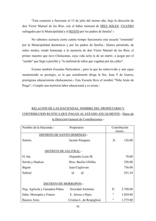 41
"Esta comenzó a funcionar el 13 de julio del mismo año, bajo la dirección de
don Victor Manuel de los Ríos, con el haber mensual de DIEZ SOLES; CUATRO
sufragados por la Municipalidad y el RESTO
No sabemos aciencia cierta cuánto tiempo funcionaría esta escuela "sostenida"
por la Municipalidad deentonces y por los padres de familia.- Séanos permitido, de
todos modos, rendir homenaje a la memoria de don Victor Manuel de los Ríos, el
primer maestro que tuvo Chulucanas, cuya vida sería la de un mártir, a juzgar por el
"sueldo" que llegó a percibir y "la multitud de niños que vagaban por las calles".
por los padres de familia".-
Existen también Escuelas Particulares ; pero la que ha sobrevivido y aún sigue
manteniendo su prestigio, es la que actualmente dirige la Sra. Juan T de Guerra,
prestigiosa educacionista chulucanense.- Esta Escuela lleva el nombre "Niño Jesús de
Praga".- Cumple una meritoria labor educacional y es mixta.-
RELACION DE LAS HACIENDAS, NOMBRE DEL PROPIETARIO Y
CONTRIBUCION RUSTICA QUE PAGAN AL ESTADO ANUALMENTE.- Datos de
la Dirección General de Contribuciones
Nombre de la Hacienda.- Propietario
.-
Contribución
Anual.-
DISTRITO DE SANTO DOMINGO
Simirís Jacinto Pasapera
.-
DISTRITO DE SALITRAL
El Ala Alejandro León M.
.-
Serrán y Hualcas Hros. Basilio Ubillús.
Bigote Juan Cuglievan
Salitral id id
DISTRITO DE MORROPON
Neg. Agrícola y Ganadera Pabus Sociedad Anónima
.-
Hdas. Morropón y Franco E. Arrese e Hijos
Buenos Aires Cristina L. de Rospigliosi
S/. 126.00
70.00
526.00
756.00
551.24
S/ 3.780.00
" 1.024.80
" 1.575.00
 