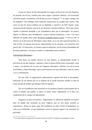 45
Como los Jueces de Paz desempeñan los cargos ad honorem, la Corte Superior,
de acuerdo con la Ley, nombra para estos cargos a personas idóneas y de reconocida
solvencia moral y económica, a fín de que se evite el negocio,37
o se saque ventajas con
los litigantes.- Sin embargo, salvo honrosas excepciones, no siempre esto ocurre.- Hay
casos en que los Jueces trafican con su dignidad y, merced a un fallo injusto, como
consecuencia del soborno, privan de sus derechos a muchos infelices.- Tal lo que ocurre
cuando el gamonal demanda a sus arrendatarios para que le desocupen- sin motivo
alguno- la chácara, para arrendársela, a mayor merced conductiva, a otro.- Las leyes
deberían ser iguales para todos; he allí la verdadera justicia social.- Y esto no solo se
observa en la provincia de Morropón; mejor dicho, no es un mal regional,nacional, en
todo el País; en algunas provincias, especialmente en las serranas, con caracteres más
graves aún.- E l latrocinio y el crimen contra el autóctono, son las armas formidables del
presunto gamonal, y con jueces venales, la impunidad como corolario.-
Antropología Morropana
Para hacer un estudio efectivo en esta síntesis, es indispensable dividir la
provincia en sus dos regiones naturales, como lo hemos hecho notar al principio: costa
y sierra.- Los distritos de la costa son Yapatera, Morropón y Salitral y los de la sierra
son Chalaco y Santo Domingo, cuyas características son muy diferentes, como lo vamos
a ver a continuación.-
.-
De otro lado, la organización administrativa regional del Perú es incompleta,
deficiente; de tal manera que no se dispone de la ayuda necesaria cuando se trata de
trazar un plan de trabajo que abarque todas la regiones.-
Por ser la población más numerosa en los primeros distritos mencionados (de la
costa) el hombre del pueblo, es decir, el cholo, como vulgarmente se le dice, nos
ocuparemos de él, aunque sea ligeramente.-
Hagamos un poco de historia.- Seguramente, la influencia española en nuestro
país, ha dejado aún recuerdos un poco trágicos, que en esta época resultan ya
anacrónicos.- Pensar en pleno siglo XX restablecer en todo el Perú el feudalismo, no
sería cosa irrealizable, ya que fatalmente existe en algunos lugares con caracteres de
gravedad.-
37
En el texto original la segunda letra está sobre escrita con la letra “e” y también se ha agregado una coma.
 