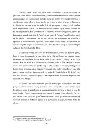 46
El pobre “cholo”, aquel tipo sobrio, cuyo valor íntimo es como un germen en
gestación de un hombre nuevo, renovador; que debe ser el exponente de nuestra pasada
grandeza; aquel tipo incansable en las rudas faenas del campo, cuyo cuerpo bronceado y
semidesnudo encorvado a la tierra, que fue de él, con la pala o el arado en lasmanos,
recibiendo los rayos de un sol abrasador de 6 a 6, para ganar el mísero jornal, muchas
veces negado en las “tarjas”, los domingos de cada semana; aquel hombre, jaranero en
las fiestas patronales, felíz y contento en la chichería, pulsando una guitarra, al lado de
la amada, o jugando una mesa de “tejas”, o una mano de “briscán”;aquel hombre, autor
de las tristes y “Cumananas”, en las que vuelcan sus sentimientos de nostalgia y
opresión, es inhumanamente explotado.-“Música esta de añoradores, de derrotados, se
siervos; sin gritos de protesta, de rebeldía, de cólera, de entusiasmo y liberación” (López
Albújar).- Los Caballeros del delito.-
El gamonal comete una serie de atropellamientos contra esta humilde gente,
hasta el punto de quemarles lo más afecto de la vida: su Hogar; una modesta choza,
construída de materiales ligeros, como caña brava, “taralla”, “chante” y un poco
debarro; Por esta razón vive en la miseria y sentería, hasta el tifus.-Debido al mísero
salario tiene que recurrir a la dependencia y al robo, siendo a veces acompañado por sus
tiernos hijos, a los que, desde pequeño38
El “colono”, es aquel ciudadano que sólo trabaja para la hacienda.- Rara vez
progresa económicamente.- Siempre se le ve afanoso en solicitar la misma chacra todos
los años, en temor de que alguien se la quite, aún cuando estuviese al día en el pago de
sus arriendos.- Para el gamonal no hay más ley que el imperio de su voluntad.- Por eso,
con sobrada razón, entre esta gente
inculcan estas malas costumbres, yendo a la
postre, cuando grandes, a formar parte de esa legíón de “Los Caballeros del Delito”, que
con tanta realidad y acierto nos pinta en su magistral libro, así titulado, el prestigioso
escritor López Albújar.-
39
38
En el texto original ha sido agregada al final la letra “s”
existe ese odio o rencor que le tienen al blanco; el
odio del humilde al poderoso, debido a la expoliación, es decir, la eterna lucha de
clases.-
39
En el documento original le han agregado la palabra “humilde”
 