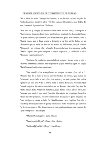 48
ORIGINAL ESCRITURA DE OTORGAMIENTO DE TIERRAS
"En el añejo de Santo Domingo de Guzmán; a los dos días del mes de julio de
"mil ochocientos treintitrés años.- Yo Don Mariano Chumacero, Juez de Paz de
este Honorable Ayuntamiento Chalaco.-
.-
"Por ante mí y testigos se presentó verbal Don Nicolás Paz y Dominguez a
"hacerme una Donasión Inter vivos: que le otorga su abuela Da. Leonarda Ojeda,
"a quien certifico, que conozco, y es de setenta años, poco más o menos, sana y
"buena razón; que le hace gracia y donasión a su ñeto arribs dicho, en un
"Potrerillo que se halla en duro en las tierras de Tinllarume, sita;(el Potrero
"Guancay) y en vista de ella y el dueño de propiedad que tiene para que pueda
"Donar, suplica esta parte quepara la mayor seguridad, y validasión le dice
"Posesión en dicho terreno".-
"Por tanto fui conducido acompañado de testigos y demás gente al sitio y
"Potrero nombrado Guancay, adar la posesión (sejeta materia) según las Leyes
"Patrióticas en los términos siguientes:-
"Qué mandé a los acompañantes se pongan en rueda; Que cojí a D.
"Nicolás Paz de la mano y lo yze dar tres bueltas en círculo, Que mandé se
"rebolcase pa un lado y otro; Que tiró piedras y arrancó yerbas, Que todos
"gritaron en voz alta, Viba la Patria Viba la Patria; Posesión; Posesión; Que
"mandé registrar los cercos renobados por un Intruso (Ascensio Paz) que lo
"había tenido dicho Potrero en mañana fé, cuyo trabajo se tasó en dos pesos, los
"mismos que pagó el que tomó Posesión; Que desde los principios, hasta los
"fines de esta operación, no hubo contradisión ni recusa de parte ninguna, en
"esta inteligencia mandé a dicho Dn. Nicolás quede en su Legítima Posesión y
"desde oy de la fecha dentre al gose y tenencia de dicho Potrero lo que certifico
"y firmo con tgoos. a falta de escrivano en este papel común por total carensia de
"que corresponde.- fha.utsupra.-
"Mariano Chumacero".- (Una rúbrica)
"Juan Antonio Berrú".- (Tego.) Una rúbrica.-
"Julián del Castillo".- (Tego.) Una rúbrica.-
 