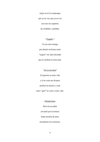 4
mejor no te lo compongas
que ya no vas, que ya no vas
con esos tus zapatitos
de cordobán, cordobán.
-“Engaño
Yo me casé contigo
.”-
por dormir en buena cama
“yagora” me sales diciendo
que el colchón no tiene lana.
“Asi es mi amor
El quererte es tener vida
”
y el no verte me dá pena
prefiero la muerte y verte
antes “quel” no verte y tener vida.
-.Partida triste
Partí sin un adiós
.-
envuelto por la tristeza
linda mechita de amor
incendiaste mi existencia.
 
