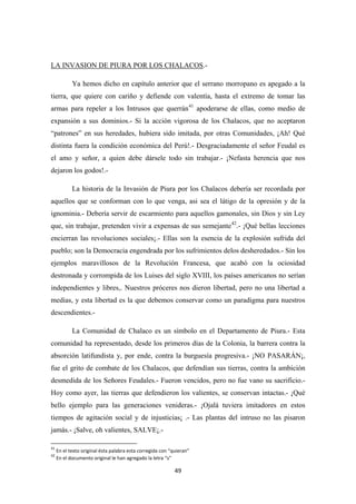 49
LA INVASION DE PIURA POR LOS CHALACOS
Ya hemos dicho en capítulo anterior que el serrano morropano es apegado a la
tierra, que quiere con cariño y defiende con valentía, hasta el extremo de tomar las
armas para repeler a los Intrusos que querrán
.-
41
La historia de la Invasión de Piura por los Chalacos debería ser recordada por
aquellos que se conforman con lo que venga, asi sea el látigo de la opresión y de la
ignominia.- Debería servir de escarmiento para aquellos gamonales, sin Dios y sin Ley
que, sin trabajar, pretenden vivir a expensas de sus semejante
apoderarse de ellas, como medio de
expansión a sus dominios.- Si la acción vigorosa de los Chalacos, que no aceptaron
“patrones” en sus heredades, hubiera sido imitada, por otras Comunidades, ¡Ah! Qué
distinta fuera la condición económica del Perú!.- Desgraciadamente el señor Feudal es
el amo y señor, a quien debe dársele todo sin trabajar.- ¡Nefasta herencia que nos
dejaron los godos!.-
42
La Comunidad de Chalaco es un símbolo en el Departamento de Piura.- Esta
comunidad ha representado, desde los primeros días de la Colonia, la barrera contra la
absorción latifundista y, por ende, contra la burguesía progresiva.- ¡NO PASARÁN¡,
fue el grito de combate de los Chalacos, que defendían sus tierras, contra la ambición
desmedida de los Señores Feudales.- Fueron vencidos, pero no fue vano su sacrificio.-
Hoy como ayer, las tierras que defendieron los valientes, se conservan intactas.- ¡Qué
bello ejemplo para las generaciones venideras.- ¡Ojalá tuviera imitadores en estos
tiempos de agitación social y de injusticias¡ .- Las plantas del intruso no las pisaron
jamás.- ¡Salve, oh valientes, SALVE¡.-
.- ¡Qué bellas lecciones
encierran las revoluciones sociales¡.- Ellas son la esencia de la explosión sufrida del
pueblo; son la Democracia engendrada por los sufrimientos delos desheredados.- Sin los
ejemplos maravillosos de la Revolución Francesa, que acabó con la ociosidad
destronada y corrompida de los Luises del siglo XVIII, los países americanos no serían
independientes y libres,. Nuestros próceres nos dieron libertad, pero no una libertad a
medias, y esta libertad es la que debemos conservar como un paradigma para nuestros
descendientes.-
41
En el texto original ésta palabra esta corregida con “quieran”
42
En el documento original le han agregado la letra “s”
 