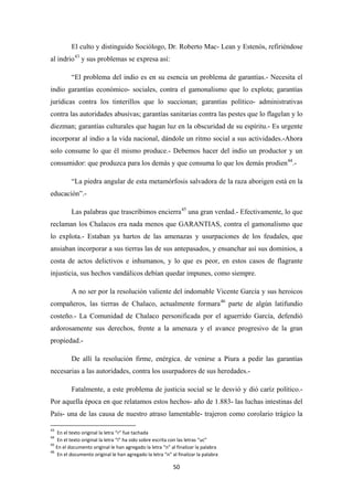 50
El culto y distinguido Sociólogo, Dr. Roberto Mac- Lean y Estenós, refiriéndose
al indrio43
“El problema del indio es en su esencia un problema de garantías.- Necesita el
indio garantías económico- sociales, contra el gamonalismo que lo explota; garantías
jurídicas contra los tinterillos que lo succionan; garantías político- administrativas
contra las autoridades abusivas; garantías sanitarias contra las pestes que lo flagelan y lo
diezman; garantías culturales que hagan luz en la obscuridad de su espíritu.- Es urgente
incorporar al indio a la vida nacional, dándole un ritmo social a sus actividades.-Ahora
solo consume lo que él mismo produce.- Debemos hacer del indio un productor y un
consumidor: que produzca para los demás y que consuma lo que los demás prodien
y sus problemas se expresa así:
44
“La piedra angular de esta metamórfosis salvadora de la raza aborigen está en la
educación”.-
.-
Las palabras que trascribimos encierra45
A no ser por la resolución valiente del indomable Vicente García y sus heroicos
compañeros, las tierras de Chalaco, actualmente formara
una gran verdad.- Efectivamente, lo que
reclaman los Chalacos era nada menos que GARANTIAS, contra el gamonalismo que
lo explota.- Estaban ya hartos de las amenazas y usurpaciones de los feudales, que
ansiaban incorporar a sus tierras las de sus antepasados, y ensanchar así sus dominios, a
costa de actos delictivos e inhumanos, y lo que es peor, en estos casos de flagrante
injusticia, sus hechos vandálicos debían quedar impunes, como siempre.
46
De allí la resolución firme, enérgica, de venirse a Piura a pedir las garantías
necesarias a las autoridades, contra los usurpadores de sus heredades.-
parte de algún latifundio
costeño.- La Comunidad de Chalaco personificada por el aguerrido García, defendió
ardorosamente sus derechos, frente a la amenaza y el avance progresivo de la gran
propiedad.-
Fatalmente, a este problema de justicia social se le desvió y dió caríz político.-
Por aquella época en que relatamos estos hechos- año de 1.883- las luchas intestinas del
País- una de las causa de nuestro atraso lamentable- trajeron como corolario trágico la
43
En el texto original la letra “r” fue tachada
44
En el texto original la letra “i” ha sido sobre escrita con las letras “uc”
45
En el documento original le han agregado la letra “n” al finalizar la palabra
46
En el documento original le han agregado la letra “n” al finalizar la palabra
 