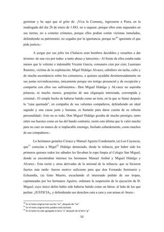 52
germinar y he aquí que al grito de: ¡Viva la Comuna¡, ingresaron a Piura, en la
madrugada del día 28 de enero de 1.883, no a saquear, porque ellos eran saqueados en
sus tierras; no a cometer crímenes, porque ellos podían contar víctimas inmoladas,
defendiendo su patrimonio; no cegados por la ignorancia, porque no50
A juzgar por sus jefes los Chalacos eran hombres decididos y resueltos a dar
término- de una vez por todas- a tanto abuso y latrocinio.- Al frente de ellos estaba nada
menos que le valiente e indomable Vicente García, comunero cien por cien; Laureano
Ramirez, víctima de la explotación; Migel Hidalgo Alvarez, caballero sin tacha, culto y
de mucha ascendencia sobre los comuneros, a quienes ayudaba desinteresadamente en
sus justas reivindicaciones, únicamente porque era testigo presencial y de excepción y
compartía con ellos sus sufrimientos.- Don Miguel Hidalgo y ALvarez no aspiraba
pitanzas, ni mucho menos, granjerías de una oligarquía interesada, corrompida y
criminal.- El simple hecho de haberse batido como un león, en la que se llamó después
la “casa quemada”, en compañía de sus valientes compañeros, defendiendo un ideal
sagrado y una causa justa y humana, es bastante para darse cuenta de su robusta
personalidad.- Esto no es todo; Don Miguel Hidalgo gozaba de mucho prestigio, tanto
entre sus huestes como en las del bando contrario, razón esta última que le valió mucho
para no caer en manos de si implacable enemigo, fusilado cobardemente, como muchos
de sus compañeros.-
ignorante el que
pide justicia.-
Lo hermanos gemelos Ciriaco y Manuel Aguirre Condemarín, (a) Los Cuyuscos,
que51
conocían a Migel52
50
En el texto original han escrito “es”, después de “no”
Hidalgo demasiado, desde la infancia, por haber sido los
primeros quienes todos los sábados les llevaban la ropa limpia al Colegio San Miguel,
donde se encontraban internos los hermanos Manuel Anibal y Miguel Hidalgo y
Alvarez.- Esta razón y otras derivadas de la amistad de la infancia- que se hicieron
fuertes más tarde- fueron motivo suficiente para que don Fernando Seminario y
Echeandía, (a) Gato Muerto, escuchando el interesado pedido de sus tropas,
capitaneadas por los hermanos Aguirre, ordenara la suspensión de la ejecución de D.
Miguel, cuyo único delito había sido haberse batido como un héroe, al lado de los que
pedían: ¡JUSTICIA¡, y defendiendo sus derechos cara a cara y con armas al- brazo.-
51
En el texto original ésta palabra está tachada
52
En el texto ha sido agregada la letra “u” después de la letra “g”
 