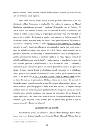 54
por las “limeñas”, dando muestras de tener frialdad y dureza de alma, ejecutando él solo
con sus disparos a los 25 fugitivos.-
Entre tanto, con esta misma dureza de alma que había demostrado el, tal vez
afeminado soldado Seminario, su implacable Jefe, ordena la ejecución de Miguel
Hidalgo es conducido por las tropas “victoriosas” al banquillo, para ser fusilado.- El
Jefe Chalaco, con ademán altanero y con la serenidad de quien ha defendido con
valentía y lealtad su causa santa, se prepara para emprender viaje a la eternidad; se
despoja de su anillo y lo obsequía a alguien; poco después, su finísimo poncho de
vicuña va a parar a manos de otro y por último, como quien rubrica una fría sentencia,
dice con voz arrogante y serena a la tropa: “Ofrezco a la tropa CINCO MIL SOLES, si
me salva la vida”.- Estas frías palabras de un condenado a muerte caen como un rayo
entre los soldados enemigos, que sentían por el Jefe Chalaco honda simpatía, por su
prestancia, su valentía, su serenidad y su aporte caballeresco.- Todo en un expontáneo y
jubiloso entusiasmo lo abrazan, se amotinan y piden a sus Jefes: “Que no se fusile al
niño Miguel Hidalgo, que no se le fusile”.- Los hermanos y ya legendarios Aguirre, (A)
los Cuyuscos, presiden la manifestación y van a la casa del cruel D. Fernando y
sorprendido y, tal vez acusado por su conciencia, pregunta la causa de esa procesión
cívica y le piden perdonar la vida al jefe chalaco. Aquel, presionado por la soldadezca,
acepta, pone un plazo para el recibimiento del rescate y ordena que sea guardado en una
celda.- A los pocos días, CINCO MIL SOLES SONANTES Y CONTANTES, traídos
en lomo de mula de la parroquia de Chalaco, estaban en la mesa del coronel D.
Fernando, para ser repartidos entre las tropas.- No obstante haber pagado s rescate y con
creces, toda vez que había pagado el doble de su peso en plata, D. Miguel Hidalgo
continuó preso seis meses más, hasta que terminaran los resagos de una de una nueva
invasión; pero, también terminaron para siempre las pretensiones de los feudales de
seguir hostilizando a los chalacos en busca de nuevas tierras para la expansión de sus
dominios.- ¡Qué elocuente y bello ejemplo para los émulos nazis que aún existen en
nuestro ambiente! .- Loor a los valientes!
DISTRIBUCION DE AGUAS
Es natural que. siendo los serranos de Chalaco y Santo Domingo dueños de sus
tierras y de cuyos distritos bajan los ríos Corral del Medio, Charanal,
.-
54
54
sobre la coma (,) fue escrita la letra “y”
Ñoma, fácil es
 