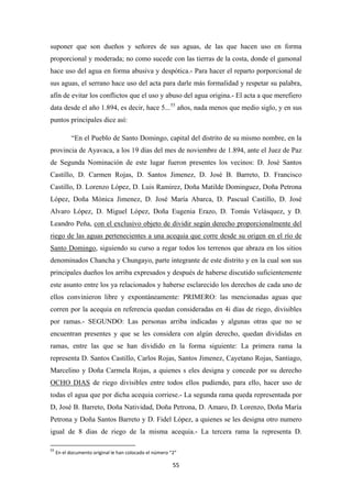 55
suponer que son dueños y señores de sus aguas, de las que hacen uso en forma
proporcional y moderada; no como sucede con las tierras de la costa, donde el gamonal
hace uso del agua en forma abusiva y despótica.- Para hacer el reparto porporcional de
sus aguas, el serrano hace uso del acta para darle más formalidad y respetar su palabra,
afín de evitar los conflictos que el uso y abuso del agua origina.- El acta a que merefiero
data desde el año 1.894, es decir, hace 5...55
“En el Pueblo de Santo Domingo, capital del distrito de su mismo nombre, en la
provincia de Ayavaca, a los 19 días del mes de noviembre de 1.894, ante el Juez de Paz
de Segunda Nominación de este lugar fueron presentes los vecinos: D. José Santos
Castillo, D. Carmen Rojas, D. Santos Jimenez, D. José B. Barreto, D. Francisco
Castillo, D. Lorenzo López, D. Luis Ramirez, Doña Matilde Dominguez, Doña Petrona
López, Doña Mónica Jimenez, D. José María Abarca, D. Pascual Castillo, D. José
Alvaro López, D. Miguel López, Doña Eugenia Erazo, D. Tomás Velásquez, y D.
Leandro Peña,
años, nada menos que medio siglo, y en sus
puntos principales dice así:
con el exclusivo objeto de dividir según derecho proporcionalmente del
riego de las aguas pertenecientes a una acequia que corre desde su origen en el río de
Santo Domingo, siguiendo su curso a regar todos los terrenos que abraza en los sitios
denominados Chancha y Chungayo, parte integrante de este distrito y en la cual son sus
principales dueños los arriba expresados y después de haberse discutido suficientemente
este asunto entre los ya relacionados y haberse esclarecido los derechos de cada uno de
ellos convinieron libre y expontáneamente: PRIMERO: las mencionadas aguas que
corren por la acequia en referencia quedan consideradas en 4i días de riego, divisibles
por ramas.- SEGUNDO: Las personas arriba indicadas y algunas otras que no se
encuentran presentes y que se les considera con algún derecho, quedan divididas en
ramas, entre las que se han dividido en la forma siguiente: La primera rama la
representa D. Santos Castillo, Carlos Rojas, Santos Jimenez, Cayetano Rojas, Santiago,
Marcelino y Doña Carmela Rojas, a quienes s eles designa y concede por su derecho
OCHO DIAS
55
En el documento original le han colocado el número “2”
de riego divisibles entre todos ellos pudiendo, para ello, hacer uso de
todas el agua que por dicha acequia corriese.- La segunda rama queda representada por
D, José B. Barreto, Doña Natividad, Doña Petrona, D. Amaro, D. Lorenzo, Doña María
Petrona y Doña Santos Barreto y D. Fidel López, a quienes se les designa otro numero
igual de 8 dias de riego de la misma acequia.- La tercera rama la representa D.
 
