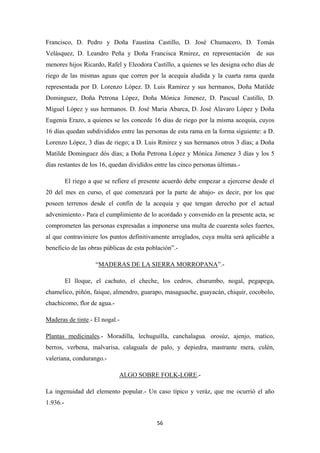 56
Francisco, D. Pedro y Doña Faustina Castillo, D. José Chumacero, D. Tomás
Velásquez, D. Leandro Peña y Doña Francisca Rmirez, en representación de sus
menores hijos Ricardo, Rafel y Eleodora Castillo, a quienes se les designa ocho días de
riego de las mismas aguas que corren por la acequia aludida y la cuarta rama queda
representada por D. Lorenzo López. D. Luis Ramirez y sus hermanos, Doña Matilde
Dominguez, Doña Petrona López, Doña Mónica Jimenez, D. Pascual Castillo, D.
Miguel López y sus hermanos. D. José María Abarca, D. José Alavaro López y Doña
Eugenia Erazo, a quienes se les concede 16 dias de riego por la misma acequia, cuyos
16 días quedan subdivididos entre las personas de esta rama en la forma siguiente: a D.
Lorenzo López, 3 días de riego; a D. Luis Rmirez y sus hermanos otros 3 días; a Doña
Matilde Dominguez dós días; a Doña Petrona López y Mónica Jimenez 3 días y los 5
días restantes de los 16, quedan divididos entre las cinco personas últimas.-
El riego a que se refiere el presente acuerdo debe empezar a ejercerse desde el
20 del mes en curso, el que comenzará por la parte de abajo- es decir, por los que
poseen terrenos desde el confín de la acequia y que tengan derecho por el actual
advenimiento.- Para el cumplimiento de lo acordado y convenido en la presente acta, se
comprometen las personas expresadas a imponerse una multa de cuarenta soles fuertes,
al que contraviniere los puntos definitivamente arreglados, cuya multa será aplicable a
beneficio de las obras públicas de esta población”.-
“MADERAS DE LA SIERRA MORROPANA
El lloque, el cachuto, el cheche, los cedros, churumbo, nogal, pegapega,
chamelico, piñón, faique, almendro, guarapo, masaguache, guayacán, chiquir, cocobolo,
chachicomo, flor de agua.-
”.-
Maderas de tinte.- El nogal.-
Plantas medicinales.- Moradilla, lechuguilla, canchalagua. orosúz, ajenjo, matico,
berros, verbena, malvarisa, calaguala de palo, y depiedra, mastrante mera, culén,
valeriana, condurango.-
ALGO SOBRE FOLK-LORE
La ingenuidad del elemento popular.- Un caso típico y veráz, que me ocurrió el año
1.936.-
.-
 