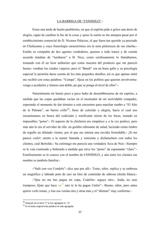 57
LA BARRIGA DE “CONDOLO”
Erase una tarde de hastío pueblerino, en que el espíritu pide a gritos una dosis de
alegría, capáz de cambiar la faz de la cosas y quiso la suerte se me antojara pasar por el
establecimiento comercial de D. Nicanor Palacios, el que fuera tan querido ya preciado
en Chulucanas y cuya fraseología característica era la nota pintorezca de sus charlas.-
Estaba en compañía de dos agentes vendedores, quienes a todo trance y de común
acuerdo trataban de “tumbarse” a D. Nico, como cariñosamente lo llamábamos,
tomando con él un licor ambarino que como muestra del producto que me pareció
bueno- vendían los citados viajeros; pero el “Bandi” era un buen gallo y su psicología
especial le permitía darse cuenta de los más pequeños detalles; así es que apenas entré
me recibió con estas palabras: “Cumpa”, fíjese en los pollitos que quieren envolverme:
venga a ayudarlos y tómese una doble, pa que se ponga al nivel de ellos”.-
.-
Naturalmente mi hastío poco a poco hubo de desembbrazarse de mi espíritu, a
medida que las copas quedaban vacías en el mostrador de mi inolvidable compadre,
esperando el momento de dar término a este encuentro para marchar rumbo a “El Alto
de la Paloma”, un barrio crillo56
-“Salú con vos Condolo”- dice uno por allí.- Tome, siñor, replica y se embrosa
un magnífico y labrado poto de casi un litro de contenido de sabrosa chicha blanca.-
-“Que no me has pagau mi copa, Codolito- arguye otro.- Anda, no seas
tramposo; fíjate que hace un
, lleno de colorido y alegría, hacia el cual nos
encaminamos en busca del codiciado y tonificante néctar de los Incas, tomado en
impecables “potos”.- El aspecto de la chichería era simpático y a la vez poético, pero
más aún lo era el servidor de ella: un gordito rebosante de salud, luciendo como timbre
de orgullo un dilatado vientre, por el que me entrara una envidia formidable.- ¡Si me
parece verlo!; atento a la menor llamada y sonriente y dicharachero con todos los
clientes, cual Bertoldo.- Su estómago me parecía una verdadera Arca de Noé.- Siempre
se le veía comiendo y bebiendo a medida que sirve los “potos” de espumante “claro”.-
Familiarmente se le conoce con el nombre de CONDOLO, y aún entre los clientes ese
nombre es también familiar.-
57
56
Después de la letra “i” le han agregado la “o”
rato te la ha pagau Utalio”.- Bueno, siñor, pero antes
quiero verlo tomar, y tras esa venían otra y otras más y el “dómine” muy conforme.-
57
En el texto original esta palabra ha sido agregada
 