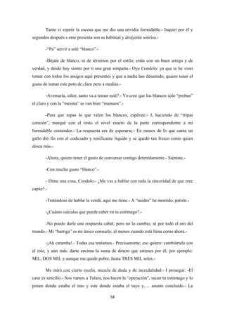 58
Tanto vi repetir la escena que me dio una envidia formidable.- Inquirí por él y
segundos después s eme presenta son su habitual y atrayente sonrisa.-
-“Pa” servir a usté “blanco”.-
-Déjate de blanco, ni de términos por el estilo; estás con un buen amigo y de
verdad, y desde hoy siento por ti una gran simpatía.- Oye Condolo: ya que te he visto
tomar con todos los amigos aquí presentes y que a nadie has desairado, quiero tener el
gusto de tomar este poto de claro pero a medias.-
-Avemaría, siñor, tanto va a tomar usté?.- Yo creo que los blancos solo “preban”
el claro y con la “mesma” se van bien “mamaos”.-
-Para que sepas lo que valen los blancos, espérate.- I, haciendo de “tripas
corazón”, marqué con el resto el nivel exacto de la parte correspondiente a mi
formidable contendor.- La respuesta era de esperarse.- En menos de lo que canta un
gallo dió fín con el codiciado y tonificante líquido y se quedó tan fresco como quien
desea más.-
-Ahora, quiero tener el gusto de conversar contigo detenidamente.- Siéntate.-
-Con mucho gusto “blanco”.-
- Dime una cosa, Condolo.- ¿Me vas a hablar con toda la sinceridad de que eree
capáz?.-
-Tratándose de hablar la verdá, aquí me tiene.- A “naides” he mentido, patrón.-
-¿Cuánto calculas que pueda caber en tu estómago?.-
-No puedo darle una respuesta cabal; pero no lo cambio, ni por todo el oro del
mundo.- Mi “barriga” es mi único consuelo, al menos cuando está llena como ahora.-
-¡Ah caramba!.- Todas esa teníamos.- Precisamente, eso quiero: cambiártelo con
el mío, y aún más: darte encima la suma de dinero que estimes por él; por ejemplo:
MIL, DOS MIL y aunque me quede pobre, hasta TRES MIL soles.-
Me miró con cierto recelo, mezcla de duda y de incredulidad.- I proseguí: -El
caso es sencillo.- Nos vamos a Talara, nos hacen la “operación”, sacan tu estómago y lo
ponen donde estaba el mío y este donde estaba el tuyo y…. asunto concluido.- La
 