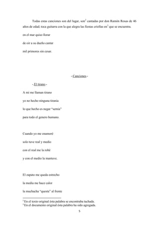 5
Todas estas canciones son del lugar, son2
cantadas por don Ramón Rosas de 46
años de edad; toca guitarra con la que alegra las fiestas criollas en3
en el mar quiso llorar
que se encuentra.
de oir a su dueño cantar
mil primores sin cesar.
-.Canciones
-.
.-
El tirano
A mi me llaman tirano
.-
yo no hecho ninguna tirania
lo que hecho es negar “semia”
para todo el genero humano.
Cuando yo me enamoré
solo tuve real y medio
con el real me la robé
y con el medio la mantuve.
El zapato me queda estrecho
la media me hace calor
la muchacha “questa” al frente
2
En el texto original ésta palabra se encontraba tachada.
3
En el documento original ésta palabra ha sido agregada.
 