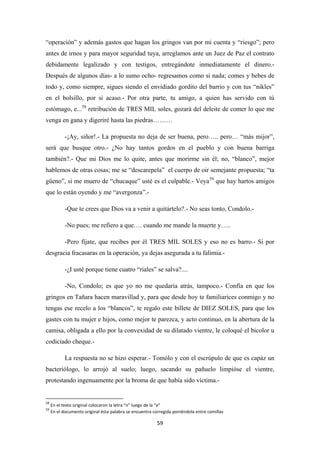 59
“operación” y además gastos que hagan los gringos van por mi cuenta y “riesgo”; pero
antes de irnos y para mayor seguridad tuya, arreglamos ante un Juez de Paz el contrato
debidamente legalizado y con testigos, entregándote inmediatamente el dinero.-
Después de algunos días- a lo sumo ocho- regresamos como si nada; comes y bebes de
todo y, como siempre, sigues siendo el envidiado gordito del barrio y con tus “nikles”
en el bolsillo, por si acaso.- Por otra parte, tu amigo, a quien has servido con tú
estómago, e...58
-¡Ay, siñor!.- La propuesta no deja de ser buena, pero….. pero… “más mijor”,
será que busque otro.- ¿No hay tantos gordos en el pueblo y con buena barriga
también?.- Que mi Dios me lo quite, antes que morirme sin él; no, “blanco”, mejor
hablemos de otras cosas; me se “descarepela” el cuerpo de oir semejante propuesta; “ta
güeno”, si me muero de “chucaque” usté es el culpable.- Veya
retribución de TRES MIL soles, gozará del deleite de comer lo que me
venga en gana y digeriré hasta las piedras………
59
-Que te crees que Dios va a venir a quitártelo?.- No seas tonto, Condolo.-
que hay hartos amigos
que lo están oyendo y me “avergonza”.-
-No pues; me refiero a que…. cuando me mande la muerte y…..
-Pero fíjate, que recibes por él TRES MIL SOLES y eso no es barro.- Si por
desgracia fracasaras en la operación, ya dejas asegurada a tu falimia.-
-¿I usté porque tiene cuatro “riales” se salva?....
-No, Condolo; es que yo no me quedaría atrás, tampoco.- Confía en que los
gringos en Tañara hacen maravillad y, para que desde hoy te familiarices conmigo y no
tengas ese recelo a los “blancos”, te regalo este billete de DIEZ SOLES, para que los
gastes con tu mujer e hijos, como mejor te parezca, y acto continuo, en la abertura de la
camisa, obligada a ello por la convexidad de su dilatado vientre, le coloqué el bicolor u
codiciado cheque.-
La respuesta no se hizo esperar.- Tomólo y con el escrúpulo de que es capáz un
bacteriólogo, lo arrojó al suelo; luego, sacando su pañuelo limpióse el vientre,
protestando ingenuamente por la broma de que había sido víctima.-
58
En el texto original colocaron la letra “n” luego de la “e”
59
En el documento original ésta palabra se encuentra corregida poniéndola entre comillas
 