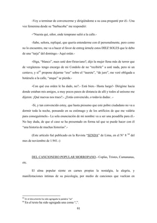 61
-Voy a terminar de convencerme y dirigiéndome a su casa pregunté por él.- Una
voz femenina desde su “barbacoba” me respondió:
-“Nuesta quí, siñor, ende temprano salió a la calle.-
-Sabe, señora, repliqué, que quería entenderme con él personalmente, pero como
no lo encuentro, me va a hacer el favor de entreg ármele estos DIEZ SOLES que le debo
de una “tarja” del domingo.- Aquí están.-
-Oiga, “blanco”, nues usté don Octaviano?, dijo la mujer llena más de terror que
de vergüenza- tengo encargo de mi Condolo de no “recibirle” a usté nada, pero ni un
centavo, y si63
-Con qué esa orden le ha dado, no?.- Está bien.- Hasta luego!- Dirigíme hacia
donde estaban mis amigos, a muy pocos pasos de distancia de allí y todos al unísono me
dijeron: ¡Qué nuevas nos traes?.- ¿Estás convencido, o todavía dudas: .-
propone dejarme “eso” sobre el “taurete”, “de juro”, me veré obligada a
botárselo a la calle, “anque” se pierda.-
-Sí, y tan convencido estoy, que hasta presumo que este pobre ciudadano no va a
dormir toda la noche, pensando en su estómago y de los artificios de que me valdría
para conseguírmelo.- La sola enunciación de mi nombre va a ser una pesadilla para él.-
No hay duda, de que el caso se ha presentado en forma tal que se puede hacer con él
“una historia de muchas historias”.-
(Este artículo fué publicado en la Revista “SENDA” de Lima, en el N° 8 64
del
mes de noviembre de 1.941.-)
DEL CANCIONERO POPULAR MORROPANO
El alma popular siente en carnes propias la nostalgia, la alegría, y
manifestaciones íntimas de su psicología, por medio de canciones que vuelcan en
.- Coplas, Tristes, Cumananas,
etc.
63
En el documento ha sido agregada la palabra “se”
64
En el texto ha sido agregada una coma “,”.
 