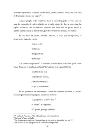 62
momentos apropiados, ya sea en las chicherías, fiestas, velorios, ferias y en toda clase
de diversiones; si estas son alegres65
Asi por ejemplo, en las chicherías, donde el elemento popular se reúne y da cita
para dar expansión al espíritu abatido por el rudo trabajo del día, se improvisan las
coplas, muchas de ellas de contenido picaresco o de sátira para los que no son de su
agrado, o entre los que se creen rivales, para poseer la misma ninfa de sus sueños.-
.-
En los potos de chicha, llamados labrados, es decir con inscripciones, se
observan los siguientes versos:
Hoy no se fía
mañana sí,
trampas afuera
menos aquí.-
Así, cuando una personas66
En el fondo del mar
se encuentra en reunión con la chichera, quien a todo
trance desea que su chicha se acabe del “día”, aluden en la siguiente forma:
suspiraba una ballena,
y en el suspiro decía:
el que la seca la llena.-
En las jaranas de los enamorados, cuando los cantores no tienen el “aceite”
necesario para remojar la gargante, lanzan esta protesta:
Mi garganta no es de “/” palo67
ni echura68
si
de carpintero,
69
65
A partir de “si estas…” ha sido colocado entre paréntesis.
quieres que siga cantando
66
La letra “s” está tachada.
67
En el documento original éstas palabras se encuentran separadas por un “/”.
68
En el texto le han agregado la “h” al inicio de la palabra.
 