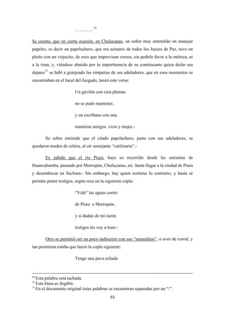 63
…………70
Se cuenta, que en cierta ocasión, en Chulucanas, un señor muy entendido en manejar
papeles, es decir un papeluchero, que era actuario de todos los Jueces de Paz, tuvo un
pleito con un viejecito, de esos que improvisan versos, sin pedirle favor a la métrica, ni
a la rima, y, viéndose abatido por la impertinencia de su contrincante quien dicho sea
depaso71
Un gavilán con cien plumas
se habí a granjeado las simpatías de sus aduladores, que en esos momentos se
encontraban en el local del Juzgado, lanzó este verso:
no se pudo mantener,
y un escribano con una
mantiene amigos, vicio y mujer.-
Se sobre entiende que el citado papeluchero, junto con sus aduladores, se
quedaron mudos de cólera, al oir semejante “catilinaria”.-
Es sabido que el río Piura
“Vide” las aguas correr
, hace su recorrido desde las serranías de
Huancabamba, pasando por Morropón, Chulucanas, etc. hasta llegar a la ciudad de Piura
y desembocar en Sechura.- Sin embargo, hay quien sostiene lo contrario, y hasta se
permite poner testigos, según reza en la siguiente copla:
de Piura a Morropón,
y si dudan de mi razón
testigos les voy a traer.-
Otro se permitió ser un poco indiscreto con sus “animalitos”
Tengo una pava echada
, o aves de corral, y
tan pesimista estaba que lanzó la copla siguiente:
69
Esta palabra está tachada.
70
Esta línea es ilegible.
71
En el documento original éstas palabras se encuentran separadas por un “/”.
 
