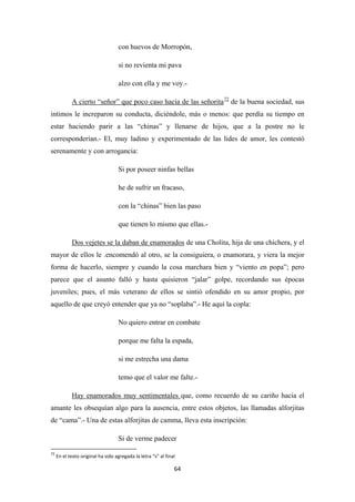 64
con huevos de Morropón,
si no revienta mi pava
alzo con ella y me voy.-
A cierto “señor” que poco caso hacía de las señorita72
Si por poseer ninfas bellas
de la buena sociedad, sus
intimos le increparon su conducta, diciéndole, más o menos: que perdía su tiempo en
estar haciendo parir a las “chinas” y llenarse de hijos, que a la postre no le
corresponderían.- El, muy ladino y experimentado de las lides de amor, les contestó
serenamente y con arrogancia:
he de sufrir un fracaso,
con la “chinas” bien las paso
que tienen lo mismo que ellas.-
Dos vejetes se la daban de enamorados
No quiero entrar en combate
de una Cholita, hija de una chichera, y el
mayor de ellos le .encomendó al otro, se la consiguiera, o enamorara, y viera la mejor
forma de hacerlo, siempre y cuando la cosa marchara bien y “viento en popa”; pero
parece que el asunto falló y hasta quisieron “jalar” golpe, recordando sus épocas
juveniles; pues, el más veterano de ellos se sintió ofendido en su amor propio, por
aquello de que creyó entender que ya no “soplaba”.- He aquí la copla:
porque me falta la espada,
si me estrecha una dama
temo que el valor me falte.-
Hay enamorados muy sentimentales
Si de verme padecer
que, como recuerdo de su cariño hacia el
amante les obsequían algo para la ausencia, entre estos objetos, las llamadas alforjitas
de “cama”.- Una de estas alforjitas de camma, lleva esta inscripción:
72
En el texto original ha sido agregada la letra “s” al final
 