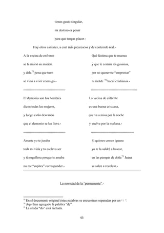 65
tienes gusto singular,
mi destino es penar
para que tengas placer.-
Hay otros cantares, a cual más picarescos y de contenido real.-
A la vecina de enfrente Qué lástima que te mueras
se le murió su marido y que te coman los gusanos,
y dela73
se vino a vivir conmigo.- tu molde
pena que tuvo por no quererme “emprestar”
74
-------------------------------------- ------------------------------------------
hacer cristianos.-
El demonio son los hombres La vecina de enfrente
dicen todas las mujeres, es una buena cristiana,
y luego están deseando que va a misa por la noche
que el demonio se las lleve.- y vuelve por la mañana.-
-------------------------------------- ---------------------------------------
Amarte yo te juraba Si quieres comer iguana
toda mi vida y tu esclavo ser yo te la saldré a buscar,
y tú orgullosa porque te amaba en las pampas de doña75
no me “supites” corresponder.- se salen a revolcar.-
Juana
La novedad de la “permanente”
73
En el documento original éstas palabras se encuentran separadas por un “ / ”.
.-
74
Aquí han agregado la palabra “de”.
75
La sílaba “do” está tachada.
 