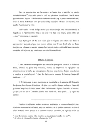 66
Hace ya algunos años que las mujeres se hacen rizar el cabello, por medio
deprocedimientos76
Don Vicente Távara, un tipo criollo y de mucha chispa, tuvo conocimiento de la
llegada de la “permanente”, llega a su casa y le dice a su mujer, quien estaba en
…tado
especiales, para lo cual hay personas entendidas.- Una de estas
personas había llegado a Chulucanas a ofrecer sus servicios y la gente, como es natural,
afluía al Salón de Belleza, unos por curiosidad y otros (me refiero a las mujeres) para
que les “azambaran” el pelo.-
77
Oye, hijita; por allí he oído decir que ha llegado una señora que hace la
permanente y que deja el pelo bien zambo; alístate para llevarte donde ella; me dicen
también que cobra caro, pero no importa; haré un solo gasto.- Así tendré la esperanza de
que todos mis hijos, de hoy en adelante, nacerán bien zambitos.-
interesante, lo siguiente:
El burro de Sechura
Cierto arriero sechurano pasaba por una de las principales calles de la ciudad de
Piura, arreando su piara muy tranquilo, cuando de improviso sus “piajenos” se
abalanzan sobre la hierba que otros piajenos llevaban a sus lomos.- Separa a sus burros
y empieza a insultarlos así: “velay, los facinerosos, muertos de hambre, bocas del
Gobierno…….!”
.-
El Prefecto, que en esos momentos se encontraba en la ventana del Despacho
Prefectural, hace llamar al insolente y le dice: ¿por qué les dices a tus burros “boca del
gobierno” so pedazo de cholo bruto?.- Este sin inmutarse, siquiera. le replica al instante;
¡y qué?; no así es el Gobierno; cuanto más lleno está, más quiere….. y siguió su
camino.-
-------------------------------------------------
En cierta ocasión otro arriero sechurano pasaba con su piara por la calle Lima,
donde se encuentra la Prefectura, muy de mañanita, en el preciso momento en que el
señor Prefecto estaba parado en la ventana.- Uno de los burros, en lugar de ir con los
76
En el documento original éstas palabras se encuentran separadas por un “/”.
77
Al inicio de ésta palabra ha sido sobre escrito “es”.
 