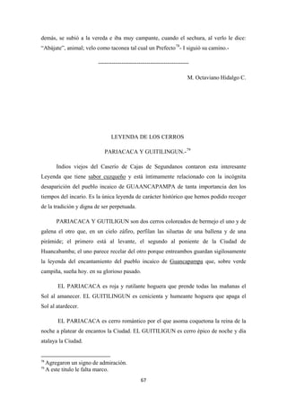 67
demás, se subió a la vereda e iba muy campante, cuando el sechura, al verlo le dice:
“Abájate”, animal; velo como taconea tal cual un Prefecto78
-----------------------------------------------
- I siguió su camino.-
M. Octaviano Hidalgo C.
LEYENDA DE LOS CERROS
PARIACACA Y GUITILINGUN.-79
Indios viejos del Caserío de Cajas de Segundanos contaron esta interesante
Leyenda que tiene sabor cuzqueño
PARIACACA Y GUTILIGUN son dos cerros coloreados de bermejo el uno y de
galena el otro que, en un cielo záfiro, perfilan las siluetas de una ballena y de una
pirámide; el primero está al levante, el segundo al poniente de la Ciudad de
Huancabamba; el uno parece recelar del otro porque entreambos guardan sigilosamente
la leyenda del encantamiento del pueblo incaico de
y está íntimamente relacionado con la incógnita
desaparición del pueblo incaico de GUAANCAPAMPA de tanta importancia den los
tiempos del incario. Es la única leyenda de carácter histórico que hemos podido recoger
de la tradición y digna de ser perpetuada.
Guancapampa
EL PARIACACA es roja y rutilante hoguera que prende todas las mañanas el
Sol al amanecer. EL GUITILINGUN es cenicienta y humeante hoguera que apaga el
Sol al atardecer.
que, sobre verde
campiña, sueña hoy. en su glorioso pasado.
EL PARIACACA es cerro romántico por el que asoma coquetona la reina de la
noche a platear de encantos la Ciudad. EL GUITILIGUN es cerro épico de noche y día
atalaya la Ciudad.
78
Agregaron un signo de admiración.
79
A este titulo le falta marco.
 