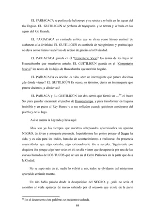 68
EL PARIACACA se perfuna de heliotropo y se retrata y se baña en las aguas del
río Ungulo. EL GUITILIGUN se perfuma de tuyuguero, y se retrata y se baña en las
aguas del Río Grande.
EL PARIACACA es cantinela erótica que se eleva como himno matinal de
alabanzas a la divinidad. EL GUITILIGUN es cantinela de recogimiento y gratitud que
se eleva como himno vespertino de accion de gracias a la Divinidad.
EL PARIACACA guarda en el “Cementerio Viejo” los restos de los hijos de
Huancabamba que muerieron antaño. EL GUITILIGÚN guarda en el “Cementerio
Nuevo
EL PARIACACA es oriente, es vida, abre un interrogante que parece decirnos
¿de dónde vienes? EL GUITILIGÚN Es ocaso, es término, cierra un interrogante que
perece decirnos ¿a dónde vas?
” los restos de los hijos de Huacabamba que morirán hogaño.
EL PARIACA y EL GUITILIGÚN son dos cerros que formó un …80
el Padre
Sol para guardar encantado el pueblo de Huancapampa
Así lo cuenta la Leyenda y héla aquí:
, y para transformar en Laguna
invisible y en peces al Rey blanco y a sus soldados cuando quisieron apoderarse del
pueblo y de su Inga.
Idos son ya los tiempos que nuestros antepasados aparecióseles un apuesto
NEGRO, de joven y arrogante presencia. Inquietáronse las gentes porque el Negro
No se supo más de él, nadie lo volvió a ver, todos se olvidaron del misterioso
aparecido creíanle muerto.
ha
sido, y es aún para los indios, heraldo de acontecimientos a realizarse. Su presencia
anunciábales que algo extraño, algo extraordinario iba a suceder. Siguiéronle por
doquiera iba porque algo raro veían en él; un día vieron que desaparecía por una de las
cuevas llamadas de LOS TUCOS que se ven en el Cerro Pariacaca en la parte que da a
la Ciudad.
Un año había pasado desde la desaparición del NEGRO, y, ¿cuál no sería el
asombro al verle aparecer de nuevo saliendo por el socavón que existe en la parte
80
En el documento ésta palabras se encuentra tachada.
 