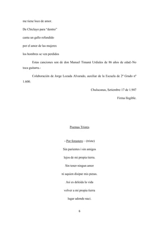 6
me tiene loco de amor.
De Chiclayo para “dentro”
canta un gallo refundido
por el amor de las mujeres
los hombres se ven perdidos
Estas canciones son de don Manuel Timaná Urdiales de 86 años de edad.-No
toca guitarra.-
Colaboración de Jorge Lozada Alvarado, auxiliar de la Escuela de 2º Grado nº
1.600.
Chulucanas, Setiembre 17 de 1.947
Firma Ilegible.
Poemas Tristes
- Por forastero
Sin parientes i sin amigos
– (triste)
lejos de mi propia tierra.
Sin tener ningun amor
ni aquien disipar mis penas.
Asi es deleida la vida
volver a mi propia tierra
lugar adonde naci.
 