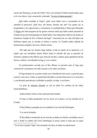 69
sureste del Pariacaca, al lado del Chite?. Pero ¡oh contraste! Estaba transformado, pues
se le veía, ahora, viejo, encanecido, arruinado, "el cerro lo había pasmado”
¿Qué había sucedido al Negro? ¿Qué cosas había visto o encontrado en las
entrañsd el pariacaca? ¿Qué hizo, allí dentro, durante una año? Las gentes así se
preguntaban y las suposiciones y comentarios se mutltiplicaban.y Hasta que abrumado
el
.
Negro por tanta pregunta de las gentes curiosas relató que había estado paseando la
Ciudad íncaica de Guancapampa en donde había visto imponentes edificios de piedra, el
Grandioso Templo de Sol, el Palacio del Inga81
Allí supo que los señores Ingas habían vivido en medio de la opulencia y el
regalo; que sus moradores fueron felices hasta el infausto día que se presentó un
forastero y poderoso Rey Blanco que, lleno de envidia y codicia, quiso apoderarse de las
tierras y reducir a servidumbre al Inga y a sus vasallos.
, relucientes de oro. Que allí había una
bellísima laguna que se surcaba en balsas y canoas. La Ciudad estaba rodeada de
hermosísima campiña y de ricas y fértiles tierras.
Un parlamentario enviado por el Rey Blanco se presentó ante el Inga para
comunicarle a entregarse con toda su gente y con todos sus bienes.
El Inga después de escuchar airado esta intimidación hace tocar a generala para
conocer a los suyos. Todos se manifiestan decididos a resistir hasta morir si es necesario
y con denuedo aprestaronse a defender su pueblo, su Inga y sus bienes.
Un grito de ¡Guerra! ¡Guerra!
Ambos bandos están ya listos para presentar batalla.
se oyó en todos los confines de las tribus
huancabambinas.
El Inga se había parapetado con los suyos en la plaza y en las entradas de la
Ciudad.
El Rey Blanco acampaba con sus soldados en la cima del Güitilingún.
Y se inicia la batalla-
El Rey Blanco enardecido de ira toma de su aljaba una flecha, enciéndela, tesa el
arco y desde la cumbre del Cerro Güitilingún la arroja contra el Inga que en aquel
81
En el texto original “Inga” está corregido con Inca, en todas sus repeticiones.
 