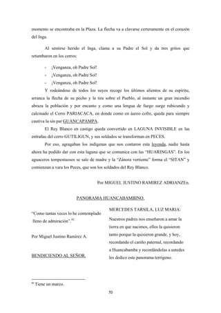 70
momento se encontraba en la Plaza. La flecha va a clavarse certeramente en el corazón
del Inga.
Al sentirse herido el Inga, clama a su Padre el Sol y da tres gritos que
retumbaron en los cerros:
- ¡Venganza, oh Padre Sol!
- ¡Venganza, oh Padre Sol!
- ¡Venganza, oh Padre Sol!
Y rodeándose de todos los suyos recoge los últimos alientos de su espíritu,
arranca la flecha de su pecho y la tira sobre el Pueblo, al instante un gran incendio
abraza la población y por encanto y como una lengua de fuego surge rubicundo y
calcinado el Cerro PARIACACA, en donde como en áureo cofre, queda para siempre
cautiva la sin par GUANCAPAMPA
El Rey Blanco en castigo queda convertido en LAGUNA INVISIBLE en las
entrañas del cerro GUTILIGUN, y sus soldados se transforman en PECES.
.
Por eso, agragaban los indígenas que nos contaron esta leyenda, nadie hasta
ahora ha podido dar con esta laguna que se comunica con las “HUARINGAS”. En los
aguaceros tempestuosos se sale de madre y la “Zánora vertiente” forma el “SITAN” y
comienzan a vara los Peces, que son los soldados del Rey Blanco.
Por MIGUEL JUSTINO RAMIREZ ADRIANZEn.
PANORAMA HUANCABAMBINO.
“Como tantas veces lo he contemplado
lleno de admiración”.82
Por Miguel Justino Ramírez A.
82
Tiene un marco.
BENDICIENDO AL SEÑOR.
MERCEDES TARSILA, LUZ MARIA:
Nuestros padres nos enseñaron a amar la
tierra en que nacimos, ellos la quisieron
tanto porque la quisieron grande, y hoy,
recordando el cariño paternal, recordando
a Huancabamba y recordándolas a ustedes
les dedico este panorama terrígeno.
 