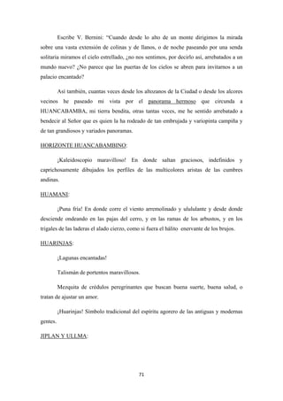 71
Escribe V. Bernini: “Cuando desde lo alto de un monte dirigimos la mirada
sobre una vasta extensión de colinas y de llanos, o de noche paseando por una senda
solitaria miramos el cielo estrellado, ¿no nos sentimos, por decirlo así, arrebatados a un
mundo nuevo? ¿No parece que las puertas de los cielos se abren para invitarnos a un
palacio encantado?
Así también, cuantas veces desde los altozanos de la Ciudad o desde los alcores
vecinos he paseado mi vista por el panorama hermoso que circunda a
HUANCABAMBA, mi tierra bendita, otras tantas veces, me he sentido arrebatado a
bendecir al Señor que es quien la ha rodeado de tan embrujada y variopinta campiña y
de tan grandiosos y variados panoramas.
HORIZONTE HUANCABAMBINO
¡Kaleidoscopio maravilloso! En donde saltan graciosos, indefinidos y
caprichosamente dibujados los perfiles de las multicolores aristas de las cumbres
andinas.
:
HUAMANI
¡Puna fría! En donde corre el viento arremolinado y ulululante y desde donde
desciende ondeando en las pajas del cerro, y en las ramas de los arbustos, y en los
trigales de las laderas el alado cierzo, como si fuera el hálito enervante de los brujos.
:
HUARINJAS
¡Lagunas encantadas!
:
Talismán de portentos maravillosos.
Mezquita de crédulos peregrinantes que buscan buena suerte, buena salud, o
tratan de ajustar un amor.
¡Huarinjas! Símbolo tradicional del espíritu agorero de las antiguas y modernas
gentes.
JIPLAN Y ULLMA:
 